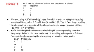 Example: 1 Let us take any four characters and their frequencies as follows:
Char frequency
E 10
T 7
O 5
A 3
• Without using Huffman coding, these four characters can be represented by
using two bits as: 00 -> E, T ->01, O ->10 and A-> 11. This is fixed length coding.
So, bits required to encode all the characters in the above message will be:
( 10 +7+5+3) * 2 = 50 bits
• Huffman coding technique uses variable length code depending upon the
frequency of characters used in the text. It's coding technique is as follows:
First sort the characters by their frequency in non-decreasing order.
Char frequency
A 3
O 5
T 7
E 10 61
 