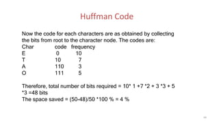 Now the code for each characters are as obtained by collecting
the bits from root to the character node. The codes are:
Char code frequency
E 0 10
T 10 7
A 110 3
O 111 5
Therefore, total number of bits required = 10* 1 +7 *2 + 3 *3 + 5
*3 =48 bits
The space saved = (50-48)/50 *100 % = 4 %
64
Huffman Code
 