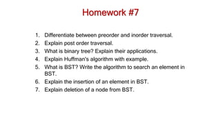 Homework #7
1. Differentiate between preorder and inorder traversal.
2. Explain post order traversal.
3. What is binary tree? Explain their applications.
4. Explain Huffman's algorithm with example.
5. What is BST? Write the algorithm to search an element in
BST.
6. Explain the insertion of an element in BST.
7. Explain deletion of a node from BST.
 