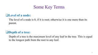 Some Key Terms
Level of a node:
The level of a node is 0, if it is root; otherwise it is one more than its
parent.
Depth of a tree:
Depth of a tree is the maximum level of any leaf in the tree. This is equal
to the longest path from the root to any leaf.
8
 