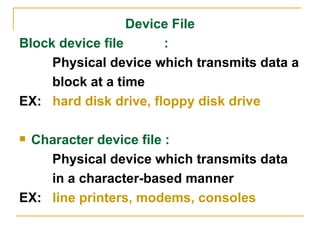 Device File Block device file  :  Physical device which transmits data a block at a time  EX:  hard disk drive, floppy disk drive Character device file :  Physical device which transmits data  in a character-based manner EX:  line printers, modems, consoles 