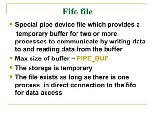 Fifo file Special pipe device file which provides a  temporary buffer for two or more processes to communicate by writing data to and reading data from the buffer Max size of buffer  –  PIPE_BUF The storage is temporary  The file exists as long as there is one process  in direct connection to the fifo for data access 