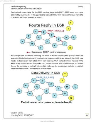 www.jntuworld.com


            Mobile Computing                                                                         Unit-7
            Mobile Ad Hoc Networks (MANETs)

            Destination D on receiving the first RREQ, sends a Route Reply (RREP). RREP is sent on a route
            obtained by reversing the route appended to received RREQ. RREP includes the route from S to
            D on which RREQ was received by node D.




            Route Reply can be sent by reversing the route in Route Request (RREQ) only if links are
            guaranteed to be bi-directional. If Unidirectional (asymmetric) links are allowed, then RREP may
            need a route discovery from S to D. Node S on receiving RREP, caches the route included in the
            RREP. When node S sends a data packet to D, the entire route is included in the packet header
            {hence the name source routing}. Intermediate nodes use the source route included in a packet
            to determine to whom a packet should be forwarded.




            Mukesh Chinta,
            Asst Prof, CSE, VNRVJIET                                                                           10

                                                  www.jntuworld.com
 