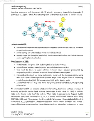 www.jntuworld.com


            Mobile Computing                                                                         Unit-7
            Mobile Ad Hoc Networks (MANETs)

            J sends a route error to S along route J-F-E-S when its attempt to forward the data packet S
            (with route SEFJD) on J-D fails. Nodes hearing RERR update their route cache to remove link J-D




            Advantages of DSR:
                Routes maintained only between nodes who need to communicate-- reduces overhead
                 of route maintenance
                Route caching can further reduce route discovery overhead
                A single route discovery may yield many routes to the destination, due to intermediate
                 nodes replying from local caches
            Disadvantages of DSR:
                Packet header size grows with route length due to source routing
                Flood of route requests may potentially reach all nodes in the network
                Care must be taken to avoid collisions between route requests propagated by
                 neighboring nodes -- insertion of random delays before forwarding RREQ
                Increased contention if too many route replies come back due to nodes replying using
                 their local cache-- Route Reply Storm problem. Reply storm may be eased by preventing
                 a node from sending RREP if it hears another RREP with a shorter route
                An intermediate node may send Route Reply using a stale cached route, thus polluting
                 other caches
            An optimization for DSR can be done called as Route Caching. Each node caches a new route it
            learns by any means. In the above example, When node S finds route [S,E,F,J,D] to node D,
            node S also learns route [S,E,F] to node F. When node K receives Route Request [S,C,G]
            destined for node, node K learns route [K,G,C,S] to node S. When node F forwards Route Reply
            RREP [S,E,F,J,D], node F learns route [F,J,D] to node D. When node E forwards Data [S,E,F,J,D] it
            learns route [E,F,J,D] to node D. A node may also learn a route when it overhears Data packets.
            Usage of Route cache can speed up route discovery and can also reduce propagation of route



            Mukesh Chinta,
            Asst Prof, CSE, VNRVJIET                                                                            11

                                                  www.jntuworld.com
 