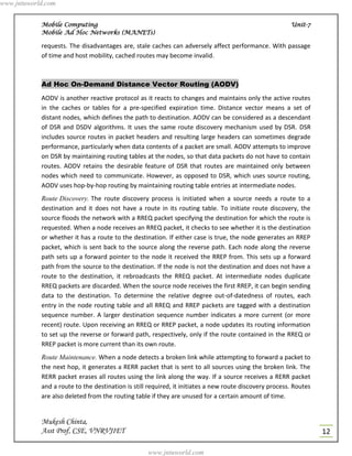 www.jntuworld.com


            Mobile Computing                                                                            Unit-7
            Mobile Ad Hoc Networks (MANETs)

            requests. The disadvantages are, stale caches can adversely affect performance. With passage
            of time and host mobility, cached routes may become invalid.



            Ad Hoc On-Demand Distance Vector Routing (AODV)
            AODV is another reactive protocol as it reacts to changes and maintains only the active routes
            in the caches or tables for a pre-specified expiration time. Distance vector means a set of
            distant nodes, which defines the path to destination. AODV can be considered as a descendant
            of DSR and DSDV algorithms. It uses the same route discovery mechanism used by DSR. DSR
            includes source routes in packet headers and resulting large headers can sometimes degrade
            performance, particularly when data contents of a packet are small. AODV attempts to improve
            on DSR by maintaining routing tables at the nodes, so that data packets do not have to contain
            routes. AODV retains the desirable feature of DSR that routes are maintained only between
            nodes which need to communicate. However, as opposed to DSR, which uses source routing,
            AODV uses hop-by-hop routing by maintaining routing table entries at intermediate nodes.
            Route Discovery. The route discovery process is initiated when a source needs a route to a
            destination and it does not have a route in its routing table. To initiate route discovery, the
            source floods the network with a RREQ packet specifying the destination for which the route is
            requested. When a node receives an RREQ packet, it checks to see whether it is the destination
            or whether it has a route to the destination. If either case is true, the node generates an RREP
            packet, which is sent back to the source along the reverse path. Each node along the reverse
            path sets up a forward pointer to the node it received the RREP from. This sets up a forward
            path from the source to the destination. If the node is not the destination and does not have a
            route to the destination, it rebroadcasts the RREQ packet. At intermediate nodes duplicate
            RREQ packets are discarded. When the source node receives the first RREP, it can begin sending
            data to the destination. To determine the relative degree out-of-datedness of routes, each
            entry in the node routing table and all RREQ and RREP packets are tagged with a destination
            sequence number. A larger destination sequence number indicates a more current (or more
            recent) route. Upon receiving an RREQ or RREP packet, a node updates its routing information
            to set up the reverse or forward path, respectively, only if the route contained in the RREQ or
            RREP packet is more current than its own route.
            Route Maintenance. When a node detects a broken link while attempting to forward a packet to
            the next hop, it generates a RERR packet that is sent to all sources using the broken link. The
            RERR packet erases all routes using the link along the way. If a source receives a RERR packet
            and a route to the destination is still required, it initiates a new route discovery process. Routes
            are also deleted from the routing table if they are unused for a certain amount of time.


            Mukesh Chinta,
            Asst Prof, CSE, VNRVJIET                                                                               12

                                                   www.jntuworld.com
 