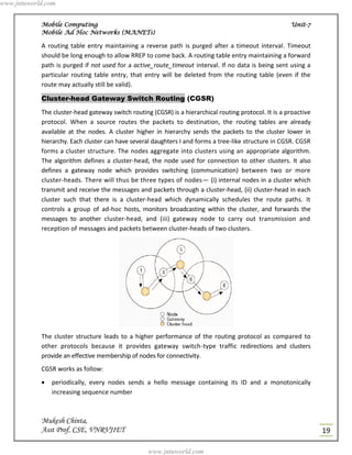 www.jntuworld.com


            Mobile Computing                                                                            Unit-7
            Mobile Ad Hoc Networks (MANETs)

            A routing table entry maintaining a reverse path is purged after a timeout interval. Timeout
            should be long enough to allow RREP to come back. A routing table entry maintaining a forward
            path is purged if not used for a active_route_timeout interval. If no data is being sent using a
            particular routing table entry, that entry will be deleted from the routing table (even if the
            route may actually still be valid).

            Cluster-head Gateway Switch Routing (CGSR)
            The cluster-head gateway switch routing (CGSR) is a hierarchical routing protocol. It is a proactive
            protocol. When a source routes the packets to destination, the routing tables are already
            available at the nodes. A cluster higher in hierarchy sends the packets to the cluster lower in
            hierarchy. Each cluster can have several daughters I and forms a tree-like structure in CGSR. CGSR
            forms a cluster structure. The nodes aggregate into clusters using an appropriate algorithm.
            The algorithm defines a cluster-head, the node used for connection to other clusters. It also
            defines a gateway node which provides switching (communication) between two or more
            cluster-heads. There will thus be three types of nodes— (i) internal nodes in a cluster which
            transmit and receive the messages and packets through a cluster-head, (ii) cluster-head in each
            cluster such that there is a cluster-head which dynamically schedules the route paths. It
            controls a group of ad-hoc hosts, monitors broadcasting within the cluster, and forwards the
            messages to another cluster-head, and (iii) gateway node to carry out transmission and
            reception of messages and packets between cluster-heads of two clusters.




            The cluster structure leads to a higher performance of the routing protocol as compared to
            other protocols because it provides gateway switch-type traffic redirections and clusters
            provide an effective membership of nodes for connectivity.
            CGSR works as follow:
               periodically, every nodes sends a hello message containing its ID and a monotonically
                increasing sequence number



            Mukesh Chinta,
            Asst Prof, CSE, VNRVJIET                                                                               19

                                                   www.jntuworld.com
 