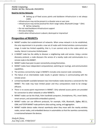 www.jntuworld.com


            Mobile Computing                                                                       Unit-7
            Mobile Ad Hoc Networks (MANETs)

            Need for Ad Hoc Networks
                             Setting up of fixed access points and backbone infrastructure is not always
                                viable
                    – Infrastructure may not be present in a disaster area or war zone
                    – Infrastructure may not be practical for short-range radios; Bluetooth (range ~ 10m)
                             Ad hoc networks:
                    – Do not need backbone infrastructure support
                    – Are easy to deploy
                    – Useful when infrastructure is absent, destroyed or impractical

            Properties of MANETs
             MANET enables fast establishment of networks. When anew network is to be established,
               the only requirement is to provide a new set of nodes with limited wireless communication
               range. A node has limited capability, that is, it can connect only to the nodes which are
               nearby. Hence it consumes limited power.
             A MANET node has the ability to discover a neighboring node and service. Using a service
               discovery protocol, a node discovers the service of a nearby node and communicates to a
               remote node in the MANET.
             MANET nodes have peer-to-peer connectivity among themselves.
             MANET nodes have independent computational, switching (or routing), and communication
               capabilities.
             The wireless connectivity range in MANETs includes only nearest node connectivity.
             The failure of an intermediate node results in greater latency in communicating with the
               remote server.
             Limited bandwidth available between two intermediate nodes becomes a constraint for the
               MANET. The node may have limited power and thus computations need to be energy-
               efficient.
             There is no access-point requirement in MANET. Only selected access points are provided
               for connection to other networks or other MANETs.
             MANET nodes can be the iPods, Palm handheld computers, Smartphones, PCs, smart labels,
               smart sensors, and automobile-embedded systems
             MANET nodes can use different protocols, for example, IrDA, Bluetooth, ZigBee, 802.11,
               GSM, and TCP/IP.MANET node performs data caching, saving, and aggregation.
             MANET mobile device nodes interact seamlessly when they move with the nearby wireless
               nodes, sensor nodes, and embedded devices in automobiles so that the seamless connectivity
               is maintained between the devices.

            Mukesh Chinta,
            Asst Prof, CSE, VNRVJIET                                                                        2

                                                 www.jntuworld.com
 