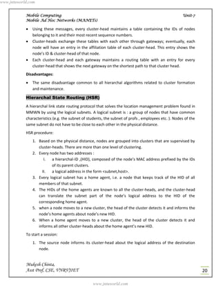 www.jntuworld.com


            Mobile Computing                                                                          Unit-7
            Mobile Ad Hoc Networks (MANETs)

               Using these messages, every cluster-head maintains a table containing the IDs of nodes
                belonging to it and their most recent sequence numbers.
               Cluster-heads exchange these tables with each other through gateways; eventually, each
                node will have an entry in the affiliation table of each cluster-head. This entry shows the
                node’s ID & cluster-head of that node.
               Each cluster-head and each gateway maintains a routing table with an entry for every
                cluster-head that shows the next gateway on the shortest path to that cluster head.
            Disadvantages:
               The same disadvantage common to all hierarchal algorithms related to cluster formation
                and maintenance.

            Hierarchal State Routing (HSR)
            A hierarchal link state routing protocol that solves the location management problem found in
            MMWN by using the logical subnets. A logical subnet is : a group of nodes that have common
            characteristics (e.g. the subnet of students, the subnet of profs , employees etc. ). Nodes of the
            same subnet do not have to be close to each other in the physical distance.
            HSR procedure:
                1. Based on the physical distance, nodes are grouped into clusters that are supervised by
                   cluster-heads. There are more than one level of clustering.
                2. Every node has two addresses :
                      I. a hierarchal-ID ,(HID), composed of the node’s MAC address prefixed by the IDs
                           of its parent clusters.
                     II.   a logical address in the form <subnet,host>.
                3. Every logical subnet has a home agent, i.e. a node that keeps track of the HID of all
                   members of that subnet.
                4. The HIDs of the home agents are known to all the cluster-heads, and the cluster-head
                   can translate the subnet part of the node’s logical address to the HID of the
                   corresponding home agent.
                5. when a node moves to a new cluster, the head of the cluster detects it and informs the
                   node’s home agents about node’s new HID.
                6. When a home agent moves to a new cluster, the head of the cluster detects it and
                   informs all other cluster-heads about the home agent’s new HID.
            To start a session:
                1. The source node informs its cluster-head about the logical address of the destination
                   node.


            Mukesh Chinta,
            Asst Prof, CSE, VNRVJIET                                                                             20

                                                  www.jntuworld.com
 
