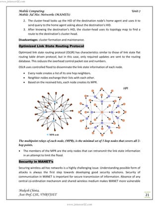 www.jntuworld.com


            Mobile Computing                                                                            Unit-7
            Mobile Ad Hoc Networks (MANETs)

                2. The cluster-head looks up the HID of the destination node’s home agent and uses it to
                   send query to the home agent asking about the destination's HID.
                3. After knowing the destination’s HID, the cluster-head uses its topology map to find a
                   route to the destination’s cluster-head.
            Disadvantages: cluster formation and maintenance.

            Optimized Link State Routing Protocol
            Optimized link state routing protocol (OLSR) has characteristics similar to those of link state flat
            routing table driven protocol, but in this case, only required updates are sent to the routing
            database. This reduces the overhead control packet size and numbers.
            OSLR uses controlled flood to disseminate the link state information of each node.
                   Every node creates a list of its one hop neighbors.
                   Neighbor nodes exchange their lists with each other.
                   Based on the received lists, each node creates its MPR.




            The multipoint relays of each node, (MPR), is the minimal set of 1-hop nodes that covers all 2-
            hop points.
               The members of the MPR are the only nodes that can retransmit the link state information
                in an attempt to limit the flood.

            Security in MANET’s
            Securing wireless ad-hoc networks is a highly challenging issue. Understanding possible form of
            attacks is always the first step towards developing good security solutions. Security of
            communication in MANET is important for secure transmission of information. Absence of any
            central co-ordination mechanism and shared wireless medium makes MANET more vulnerable


            Mukesh Chinta,
            Asst Prof, CSE, VNRVJIET                                                                               21

                                                   www.jntuworld.com
 