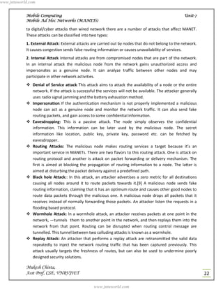 www.jntuworld.com


            Mobile Computing                                                                         Unit-7
            Mobile Ad Hoc Networks (MANETs)

            to digital/cyber attacks than wired network there are a number of attacks that affect MANET.
            These attacks can be classified into two types:
            1. External Attack: External attacks are carried out by nodes that do not belong to the network.
            It causes congestion sends false routing information or causes unavailability of services.
            2. Internal Attack: Internal attacks are from compromised nodes that are part of the network.
            In an internal attack the malicious node from the network gains unauthorized access and
            impersonates as a genuine node. It can analyze traffic between other nodes and may
            participate in other network activities.
             Denial of Service attack: This attack aims to attack the availability of a node or the entire
              network. If the attack is successful the services will not be available. The attacker generally
              uses radio signal jamming and the battery exhaustion method.
             Impersonation: If the authentication mechanism is not properly implemented a malicious
              node can act as a genuine node and monitor the network traffic. It can also send fake
              routing packets, and gain access to some confidential information.
             Eavesdropping: This is a passive attack. The node simply observes the confidential
              information. This information can be later used by the malicious node. The secret
              information like location, public key, private key, password etc. can be fetched by
              eavesdropper.
             Routing Attacks: The malicious node makes routing services a target because it’s an
              important service in MANETs. There are two flavors to this routing attack. One is attack on
              routing protocol and another is attack on packet forwarding or delivery mechanism. The
              first is aimed at blocking the propagation of routing information to a node. The latter is
              aimed at disturbing the packet delivery against a predefined path.
             Black hole Attack:: In this attack, an attacker advertises a zero metric for all destinations
              causing all nodes around it to route packets towards it.[9] A malicious node sends fake
              routing information, claiming that it has an optimum route and causes other good nodes to
              route data packets through the malicious one. A malicious node drops all packets that it
              receives instead of normally forwarding those packets. An attacker listen the requests in a
              flooding based protocol.
             Wormhole Attack: In a wormhole attack, an attacker receives packets at one point in the
              network, ―tunnels‖ them to another point in the network, and then replays them into the
              network from that point. Routing can be disrupted when routing control message are
              tunnelled. This tunnel between two colluding attacks is known as a wormhole.
             Replay Attack: An attacker that performs a replay attack are retransmitted the valid data
              repeatedly to inject the network routing traffic that has been captured previously. This
              attack usually targets the freshness of routes, but can also be used to undermine poorly
              designed security solutions.

            Mukesh Chinta,
            Asst Prof, CSE, VNRVJIET                                                                            22

                                                  www.jntuworld.com
 