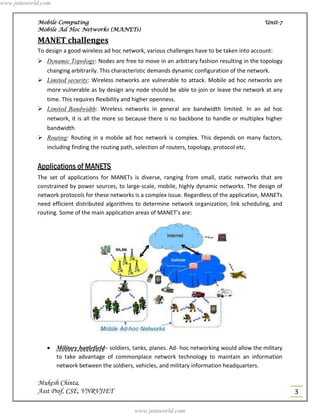 www.jntuworld.com


            Mobile Computing                                                                          Unit-7
            Mobile Ad Hoc Networks (MANETs)

            MANET challenges
            To design a good wireless ad hoc network, various challenges have to be taken into account:
             Dynamic Topology: Nodes are free to move in an arbitrary fashion resulting in the topology
               changing arbitrarily. This characteristic demands dynamic configuration of the network.
             Limited security: Wireless networks are vulnerable to attack. Mobile ad hoc networks are
               more vulnerable as by design any node should be able to join or leave the network at any
               time. This requires flexibility and higher openness.
             Limited Bandwidth: Wireless networks in general are bandwidth limited. In an ad hoc
               network, it is all the more so because there is no backbone to handle or multiplex higher
               bandwidth
             Routing: Routing in a mobile ad hoc network is complex. This depends on many factors,
               including finding the routing path, selection of routers, topology, protocol etc.


            Applications of MANETS
            The set of applications for MANETs is diverse, ranging from small, static networks that are
            constrained by power sources, to large-scale, mobile, highly dynamic networks. The design of
            network protocols for these networks is a complex issue. Regardless of the application, MANETs
            need efficient distributed algorithms to determine network organization, link scheduling, and
            routing. Some of the main application areas of MANET’s are:




                   Military battlefield– soldiers, tanks, planes. Ad- hoc networking would allow the military
                    to take advantage of commonplace network technology to maintain an information
                    network between the soldiers, vehicles, and military information headquarters.

            Mukesh Chinta,
            Asst Prof, CSE, VNRVJIET                                                                             3

                                                   www.jntuworld.com
 