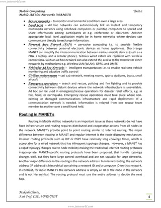 www.jntuworld.com


            Mobile Computing                                                                         Unit-7
            Mobile Ad Hoc Networks (MANETs)

                   Sensor networks – to monitor environmental conditions over a large area
                   Local level – Ad hoc networks can autonomously link an instant and temporary
                    multimedia network using notebook computers or palmtop computers to spread and
                    share information among participants at e.g. conference or classroom. Another
                    appropriate local level application might be in home networks where devices can
                    communicate directly to exchange information.
                   Personal Area Network (PAN) – pervasive computing i.e. to provide flexible
                    connectivity between personal electronic devices or home appliances. Short-range
                    MANET can simplify the intercommunication between various mobile devices (such as a
                    PDA, a laptop, and a cellular phone). Tedious wired cables are replaced with wireless
                    connections. Such an ad hoc network can also extend the access to the Internet or other
                    networks by mechanisms e.g. Wireless LAN (WLAN), GPRS, and UMTS.
                   Vehicular Ad hoc Networks – intelligent transportation i.e. to enable real time vehicle
                    monitoring and adaptive traffic control
                   Civilian environments – taxi cab network, meeting rooms, sports stadiums, boats, small
                    aircraft
                   Emergency operations – search and rescue, policing and fire fighting and to provide
                    connectivity between distant devices where the network infrastructure is unavailable.
                    Ad hoc can be used in emergency/rescue operations for disaster relief efforts, e.g. in
                    fire, flood, or earthquake. Emergency rescue operations must take place where non-
                    existing or damaged communications infrastructure and rapid deployment of a
                    communication network is needed. Information is relayed from one rescue team
                    member to another over a small hand held.

            Routing in MANET’s
                    Routing in Mobile Ad hoc networks is an important issue as these networks do not have
            fixed infrastructure and routing requires distributed and cooperative actions from all nodes in
            the network. MANET’s provide point to point routing similar to Internet routing. The major
            difference between routing in MANET and regular internet is the route discovery mechanism.
            Internet routing protocols such as RIP or OSPF have relatively long converge times, which is
            acceptable for a wired network that has infrequent topology changes. However, a MANET has
            a rapid topology changes due to node mobility making the traditional internet routing protocols
            inappropriate. MANET-specific routing protocols have been proposed, that handle topology
            changes well, but they have large control overhead and are not scalable for large networks.
            Another major difference in the routing is the network address. In internet routing, the network
            address (IP address) is hierarchical containing a network ID and a computer ID on that network.
            In contrast, for most MANET’s the network address is simply an ID of the node in the network
            and is not hierarchical. The routing protocol must use the entire address to decide the next
            hop.



            Mukesh Chinta,
            Asst Prof, CSE, VNRVJIET                                                                           4

                                                  www.jntuworld.com
 