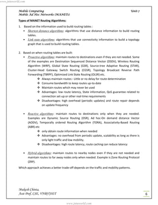 www.jntuworld.com


            Mobile Computing                                                                           Unit-7
            Mobile Ad Hoc Networks (MANETs)

            Types of MANET Routing Algorithms:
            1. Based on the information used to build routing tables :
               • Shortest distance algorithms: algorithms that use distance information to build routing
                  tables.
               • Link state algorithms: algorithms that use connectivity information to build a topology
                  graph that is used to build routing tables.

            2. Based on when routing tables are built:
               • Proactive algorithms: maintain routes to destinations even if they are not needed. Some
                  of the examples are Destination Sequenced Distance Vector (DSDV), Wireless Routing
                  Algorithm (WRP), Global State Routing (GSR), Source-tree Adaptive Routing (STAR),
                  Cluster-Head Gateway Switch Routing (CGSR), Topology Broadcast Reverse Path
                  Forwarding (TBRPF), Optimized Link State Routing (OLSR) etc.
                           Always maintain routes:- Little or no delay for route determination
                           Consume bandwidth to keep routes up-to-date
                           Maintain routes which may never be used
                           Advantages: low route latency, State information, QoS guarantee related to
                            connection set-up or other real-time requirements
                           Disadvantages: high overhead (periodic updates) and route repair depends
                            on update frequency

               •    Reactive algorithms: maintain routes to destinations only when they are needed.
                    Examples are Dynamic Source Routing (DSR), Ad hoc-On demand distance Vector
                    (AODV), Temporally ordered Routing Algorithm (TORA), Associativity-Based Routing
                    (ABR) etc
                            only obtain route information when needed
                            Advantages: no overhead from periodic update, scalability as long as there is
                              only light traffic and low mobility.
                            Disadvantages: high route latency, route caching can reduce latency

               •    Hybrid algorithms: maintain routes to nearby nodes even if they are not needed and
                    maintain routes to far away nodes only when needed. Example is Zone Routing Protocol
                    (ZRP).
            Which approach achieves a better trade-off depends on the traffic and mobility patterns.




            Mukesh Chinta,
            Asst Prof, CSE, VNRVJIET                                                                            6

                                                 www.jntuworld.com
 