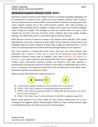 www.jntuworld.com


            Mobile Computing                                                                        Unit-7
            Mobile Ad Hoc Networks (MANETs)

            Destination sequence distance vector (DSDV)
            Destination sequence distance vector (DSDV) routing is an example of proactive algorithms and
            an enhancement to distance vector routing for ad-hoc networks. Distance vector routing is
            used as routing information protocol (RIP) in wired networks. It performs extremely poorly with
            certain network changes due to the count-to-infinity problem. Each node exchanges its
            neighbor table periodically with its neighbors. Changes at one node in the network propagate
            slowly through the network. The strategies to avoid this problem which are used in fixed
            networks do not help in the case of wireless ad-hoc networks, due to the rapidly changing
            topology. This might create loops or unreachable regions within the network.
            DSDV adds the concept of sequence numbers to the distance vector algorithm. Each routing
            advertisement comes with a sequence number. Within ad-hoc networks, advertisements may
            propagate along many paths. Sequence numbers help to apply the advertisements in correct
            order. This avoids the loops that are likely with the unchanged distance vector algorithm.
            Each node maintains a routing table which stores next hop, cost metric towards each
            destination and a sequence number that is created by the destination itself. Each node
            periodically forwards routing table to neighbors. Each node increments and appends its
            sequence number when sending its local routing table. Each route is tagged with a sequence
            number; routes with greater sequence numbers are preferred. Each node advertises a
            monotonically increasing even sequence number for itself. When a node decides that a route is
            broken, it increments the sequence number of the route and advertises it with infinite metric.
            Destination advertises new sequence number.
            When X receives information from Y about a route to Z,




                Let destination sequence number for Z at X be S(X), S(Y) is sent from Y
                If S(X) > S(Y), then X ignores the routing information received from Y
                If S(X) = S(Y), and cost of going through Y is smaller than the route known to X, then X
                 sets Y as the next hop to Z
                If S(X) < S(Y), then X sets Y as the next hop to Z, and S(X) is updated to equal S(Y)
            Besides being loop-free at all times, DSDV has low memory requirements and a quick
            convergence via triggered updates. Disadvantages of DSDV are, large routing overhead, usage
            of only bidirectional links and suffers from count to infinity problem.




            Mukesh Chinta,
            Asst Prof, CSE, VNRVJIET                                                                          7

                                                 www.jntuworld.com
 