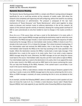 www.jntuworld.com


            Mobile Computing                                                                              Unit-7
            Mobile Ad Hoc Networks (MANETs)

            Dynamic Source Routing
            The Dynamic Source Routing protocol (DSR) is a simple and efficient routing protocol designed
            specifically for use in multi-hop wireless ad hoc networks of mobile nodes. DSR allows the
            network to be completely self-organizing and self-configuring, without the need for any existing
            network infrastructure or administration. The protocol is composed of the two main
            mechanisms of "Route Discovery" and "Route Maintenance", which work together to allow
            nodes to discover and maintain routes to arbitrary destinations in the ad hoc network. All
            aspects of the protocol operate entirely on-demand, allowing the routing packet overhead of
            DSR to scale automatically to only that needed to react to changes in the routes currently in
            use.
            Route discovery. If the source does not have a route to the destination in its route cache, it
            broadcasts a route request (RREQ) message specifying the destination node for which the route
            is requested. The RREQ message includes a route record which specifies the sequence of nodes
            traversed by the message. When an intermediate node receives a RREQ, it checks to see if it is
            already in the route record. If it is, it drops the message. This is done to prevent routing loops. If
            the intermediate node had received the RREQ before, then it also drops the message. The
            intermediate node forwards the RREQ to the next hop according to the route specified in the
            header. When the destination receives the RREQ, it sends back a route reply message. If the
            destination has a route to the source in its route cache, then it can send a route response
            (RREP) message along this route. Otherwise, the RREP message can be sent along the reverse
            route back to the source. Intermediate nodes may also use their route cache to reply to RREQs.
            If an intermediate node has a route to the destination in its cache, then it can append the route
            to the route record in the RREQ, and send an RREP back to the source containing this route.
            This can help limit flooding of the RREQ. However, if the cached route is out-of-date, it can
            result in the source receiving stale routes.
            Route maintenance. When a node detects a broken link while trying to forward a packet to the
            next hop, it sends a route error (RERR) message back to the source containing the link in error.
            When an RERR message is received, all routes containing the link in error are deleted at that
            node.
            As an example, consider the following MANET, where a node S wants to send a packet to D, but
            does not know the route to D. So, it initiates a route discovery. Source node S floods Route
            Request (RREQ). Each node appends its own identifier when forwarding RREQ as shown below.




            Mukesh Chinta,
            Asst Prof, CSE, VNRVJIET                                                                                 8

                                                    www.jntuworld.com
 
