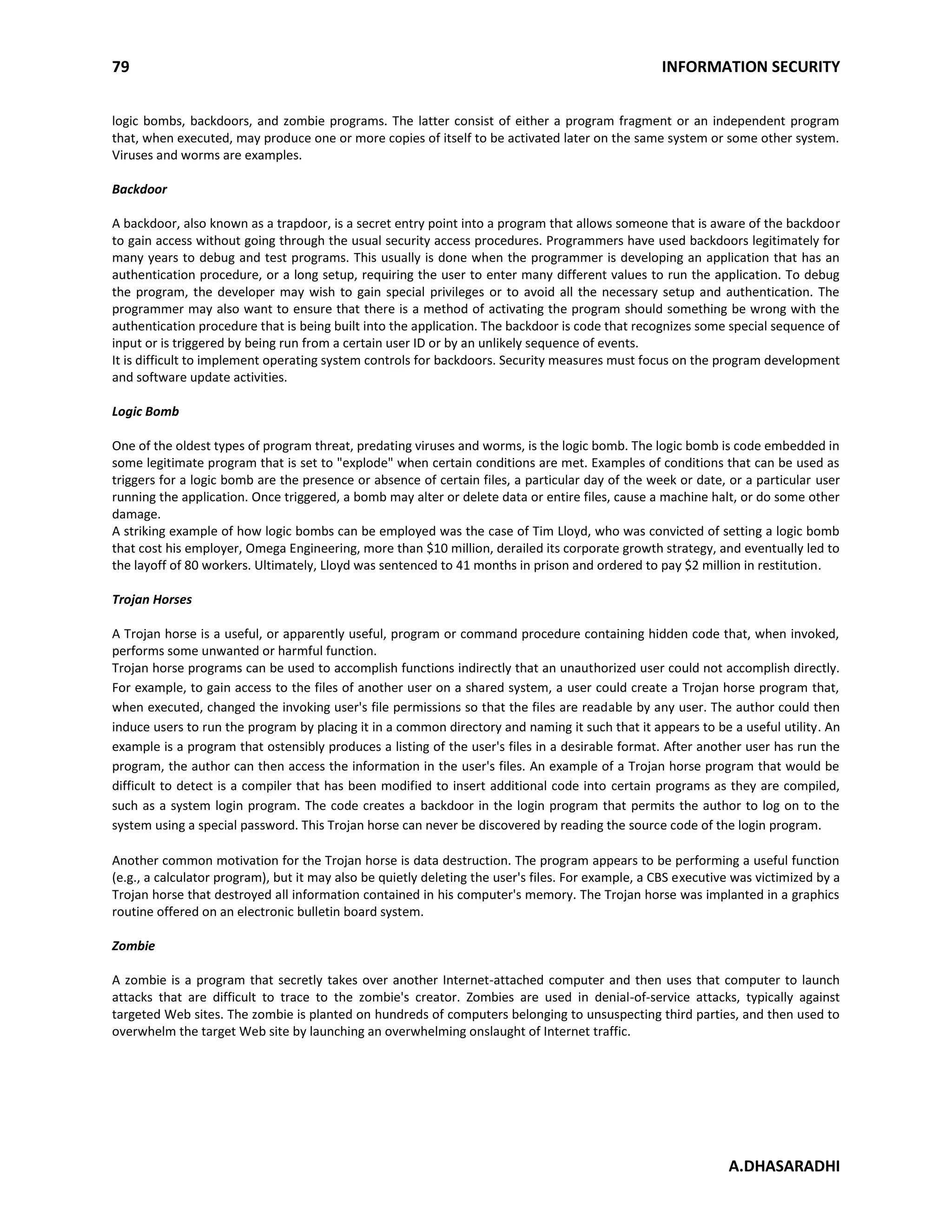 79 INFORMATION SECURITY
A.DHASARADHI
logic bombs, backdoors, and zombie programs. The latter consist of either a program fragment or an independent program
that, when executed, may produce one or more copies of itself to be activated later on the same system or some other system.
Viruses and worms are examples.
Backdoor
A backdoor, also known as a trapdoor, is a secret entry point into a program that allows someone that is aware of the backdoor
to gain access without going through the usual security access procedures. Programmers have used backdoors legitimately for
many years to debug and test programs. This usually is done when the programmer is developing an application that has an
authentication procedure, or a long setup, requiring the user to enter many different values to run the application. To debug
the program, the developer may wish to gain special privileges or to avoid all the necessary setup and authentication. The
programmer may also want to ensure that there is a method of activating the program should something be wrong with the
authentication procedure that is being built into the application. The backdoor is code that recognizes some special sequence of
input or is triggered by being run from a certain user ID or by an unlikely sequence of events.
It is difficult to implement operating system controls for backdoors. Security measures must focus on the program development
and software update activities.
Logic Bomb
One of the oldest types of program threat, predating viruses and worms, is the logic bomb. The logic bomb is code embedded in
some legitimate program that is set to "explode" when certain conditions are met. Examples of conditions that can be used as
triggers for a logic bomb are the presence or absence of certain files, a particular day of the week or date, or a particular user
running the application. Once triggered, a bomb may alter or delete data or entire files, cause a machine halt, or do some other
damage.
A striking example of how logic bombs can be employed was the case of Tim Lloyd, who was convicted of setting a logic bomb
that cost his employer, Omega Engineering, more than $10 million, derailed its corporate growth strategy, and eventually led to
the layoff of 80 workers. Ultimately, Lloyd was sentenced to 41 months in prison and ordered to pay $2 million in restitution.
Trojan Horses
A Trojan horse is a useful, or apparently useful, program or command procedure containing hidden code that, when invoked,
performs some unwanted or harmful function.
Trojan horse programs can be used to accomplish functions indirectly that an unauthorized user could not accomplish directly.
For example, to gain access to the files of another user on a shared system, a user could create a Trojan horse program that,
when executed, changed the invoking user's file permissions so that the files are readable by any user. The author could then
induce users to run the program by placing it in a common directory and naming it such that it appears to be a useful utility. An
example is a program that ostensibly produces a listing of the user's files in a desirable format. After another user has run the
program, the author can then access the information in the user's files. An example of a Trojan horse program that would be
difficult to detect is a compiler that has been modified to insert additional code into certain programs as they are compiled,
such as a system login program. The code creates a backdoor in the login program that permits the author to log on to the
system using a special password. This Trojan horse can never be discovered by reading the source code of the login program.
Another common motivation for the Trojan horse is data destruction. The program appears to be performing a useful function
(e.g., a calculator program), but it may also be quietly deleting the user's files. For example, a CBS executive was victimized by a
Trojan horse that destroyed all information contained in his computer's memory. The Trojan horse was implanted in a graphics
routine offered on an electronic bulletin board system.
Zombie
A zombie is a program that secretly takes over another Internet-attached computer and then uses that computer to launch
attacks that are difficult to trace to the zombie's creator. Zombies are used in denial-of-service attacks, typically against
targeted Web sites. The zombie is planted on hundreds of computers belonging to unsuspecting third parties, and then used to
overwhelm the target Web site by launching an overwhelming onslaught of Internet traffic.
 