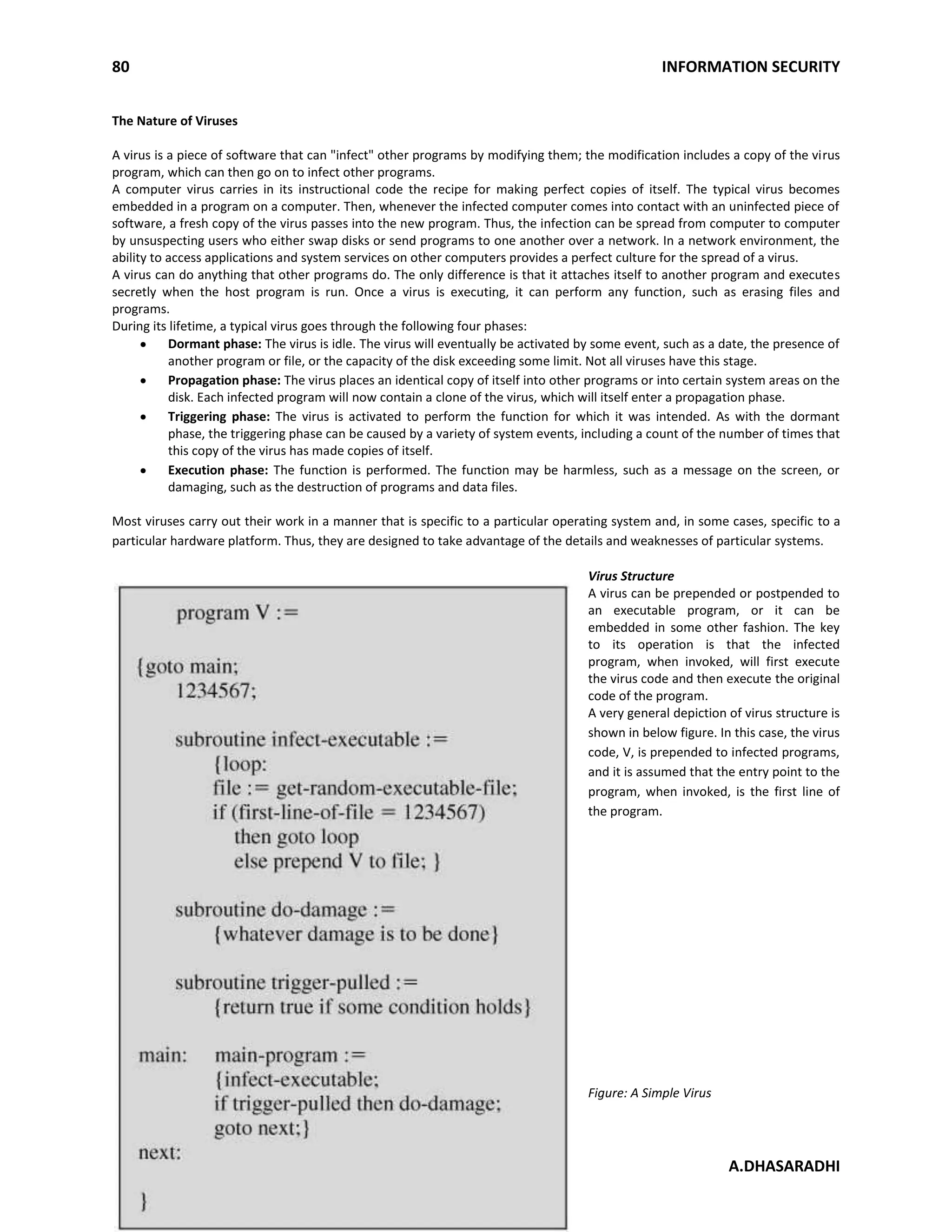80 INFORMATION SECURITY
A.DHASARADHI
The Nature of Viruses
A virus is a piece of software that can "infect" other programs by modifying them; the modification includes a copy of the virus
program, which can then go on to infect other programs.
A computer virus carries in its instructional code the recipe for making perfect copies of itself. The typical virus becomes
embedded in a program on a computer. Then, whenever the infected computer comes into contact with an uninfected piece of
software, a fresh copy of the virus passes into the new program. Thus, the infection can be spread from computer to computer
by unsuspecting users who either swap disks or send programs to one another over a network. In a network environment, the
ability to access applications and system services on other computers provides a perfect culture for the spread of a virus.
A virus can do anything that other programs do. The only difference is that it attaches itself to another program and executes
secretly when the host program is run. Once a virus is executing, it can perform any function, such as erasing files and
programs.
During its lifetime, a typical virus goes through the following four phases:
Dormant phase: The virus is idle. The virus will eventually be activated by some event, such as a date, the presence of
another program or file, or the capacity of the disk exceeding some limit. Not all viruses have this stage.
Propagation phase: The virus places an identical copy of itself into other programs or into certain system areas on the
disk. Each infected program will now contain a clone of the virus, which will itself enter a propagation phase.
Triggering phase: The virus is activated to perform the function for which it was intended. As with the dormant
phase, the triggering phase can be caused by a variety of system events, including a count of the number of times that
this copy of the virus has made copies of itself.
Execution phase: The function is performed. The function may be harmless, such as a message on the screen, or
damaging, such as the destruction of programs and data files.
Most viruses carry out their work in a manner that is specific to a particular operating system and, in some cases, specific to a
particular hardware platform. Thus, they are designed to take advantage of the details and weaknesses of particular systems.
Virus Structure
A virus can be prepended or postpended to
an executable program, or it can be
embedded in some other fashion. The key
to its operation is that the infected
program, when invoked, will first execute
the virus code and then execute the original
code of the program.
A very general depiction of virus structure is
shown in below figure. In this case, the virus
code, V, is prepended to infected programs,
and it is assumed that the entry point to the
program, when invoked, is the first line of
the program.
Figure: A Simple Virus
 
