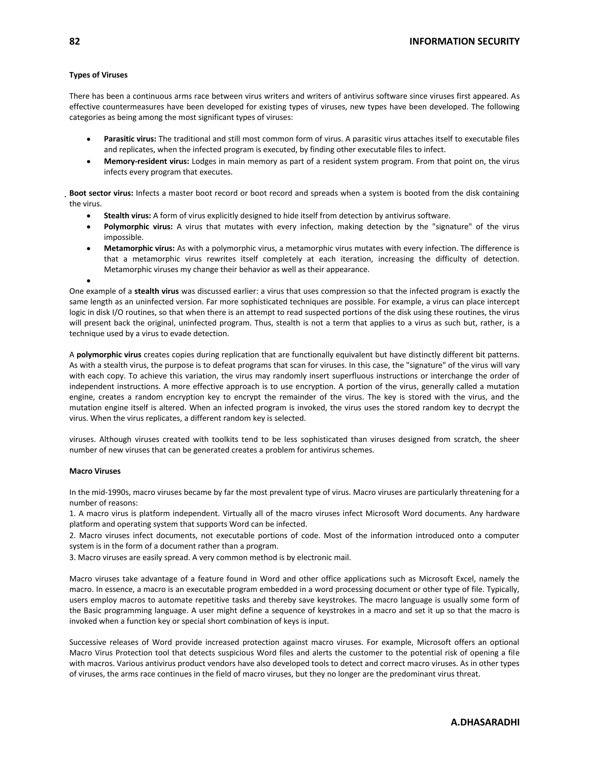 82 INFORMATION SECURITY
A.DHASARADHI
Types of Viruses
There has been a continuous arms race between virus writers and writers of antivirus software since viruses first appeared. As
effective countermeasures have been developed for existing types of viruses, new types have been developed. The following
categories as being among the most significant types of viruses:
Parasitic virus: The traditional and still most common form of virus. A parasitic virus attaches itself to executable files
and replicates, when the infected program is executed, by finding other executable files to infect.
Memory-resident virus: Lodges in main memory as part of a resident system program. From that point on, the virus
infects every program that executes.
Boot sector virus: Infects a master boot record or boot record and spreads when a system is booted from the disk containing
the virus.
Stealth virus: A form of virus explicitly designed to hide itself from detection by antivirus software.
Polymorphic virus: A virus that mutates with every infection, making detection by the "signature" of the virus
impossible.
Metamorphic virus: As with a polymorphic virus, a metamorphic virus mutates with every infection. The difference is
that a metamorphic virus rewrites itself completely at each iteration, increasing the difficulty of detection.
Metamorphic viruses my change their behavior as well as their appearance.
One example of a stealth virus was discussed earlier: a virus that uses compression so that the infected program is exactly the
same length as an uninfected version. Far more sophisticated techniques are possible. For example, a virus can place intercept
logic in disk I/O routines, so that when there is an attempt to read suspected portions of the disk using these routines, the virus
will present back the original, uninfected program. Thus, stealth is not a term that applies to a virus as such but, rather, is a
technique used by a virus to evade detection.
A polymorphic virus creates copies during replication that are functionally equivalent but have distinctly different bit patterns.
As with a stealth virus, the purpose is to defeat programs that scan for viruses. In this case, the "signature" of the virus will vary
with each copy. To achieve this variation, the virus may randomly insert superfluous instructions or interchange the order of
independent instructions. A more effective approach is to use encryption. A portion of the virus, generally called a mutation
engine, creates a random encryption key to encrypt the remainder of the virus. The key is stored with the virus, and the
mutation engine itself is altered. When an infected program is invoked, the virus uses the stored random key to decrypt the
virus. When the virus replicates, a different random key is selected.
viruses. Although viruses created with toolkits tend to be less sophisticated than viruses designed from scratch, the sheer
number of new viruses that can be generated creates a problem for antivirus schemes.
Macro Viruses
In the mid-1990s, macro viruses became by far the most prevalent type of virus. Macro viruses are particularly threatening for a
number of reasons:
1. A macro virus is platform independent. Virtually all of the macro viruses infect Microsoft Word documents. Any hardware
platform and operating system that supports Word can be infected.
2. Macro viruses infect documents, not executable portions of code. Most of the information introduced onto a computer
system is in the form of a document rather than a program.
3. Macro viruses are easily spread. A very common method is by electronic mail.
Macro viruses take advantage of a feature found in Word and other office applications such as Microsoft Excel, namely the
macro. In essence, a macro is an executable program embedded in a word processing document or other type of file. Typically,
users employ macros to automate repetitive tasks and thereby save keystrokes. The macro language is usually some form of
the Basic programming language. A user might define a sequence of keystrokes in a macro and set it up so that the macro is
invoked when a function key or special short combination of keys is input.
Successive releases of Word provide increased protection against macro viruses. For example, Microsoft offers an optional
Macro Virus Protection tool that detects suspicious Word files and alerts the customer to the potential risk of opening a file
with macros. Various antivirus product vendors have also developed tools to detect and correct macro viruses. As in other types
of viruses, the arms race continues in the field of macro viruses, but they no longer are the predominant virus threat.
 