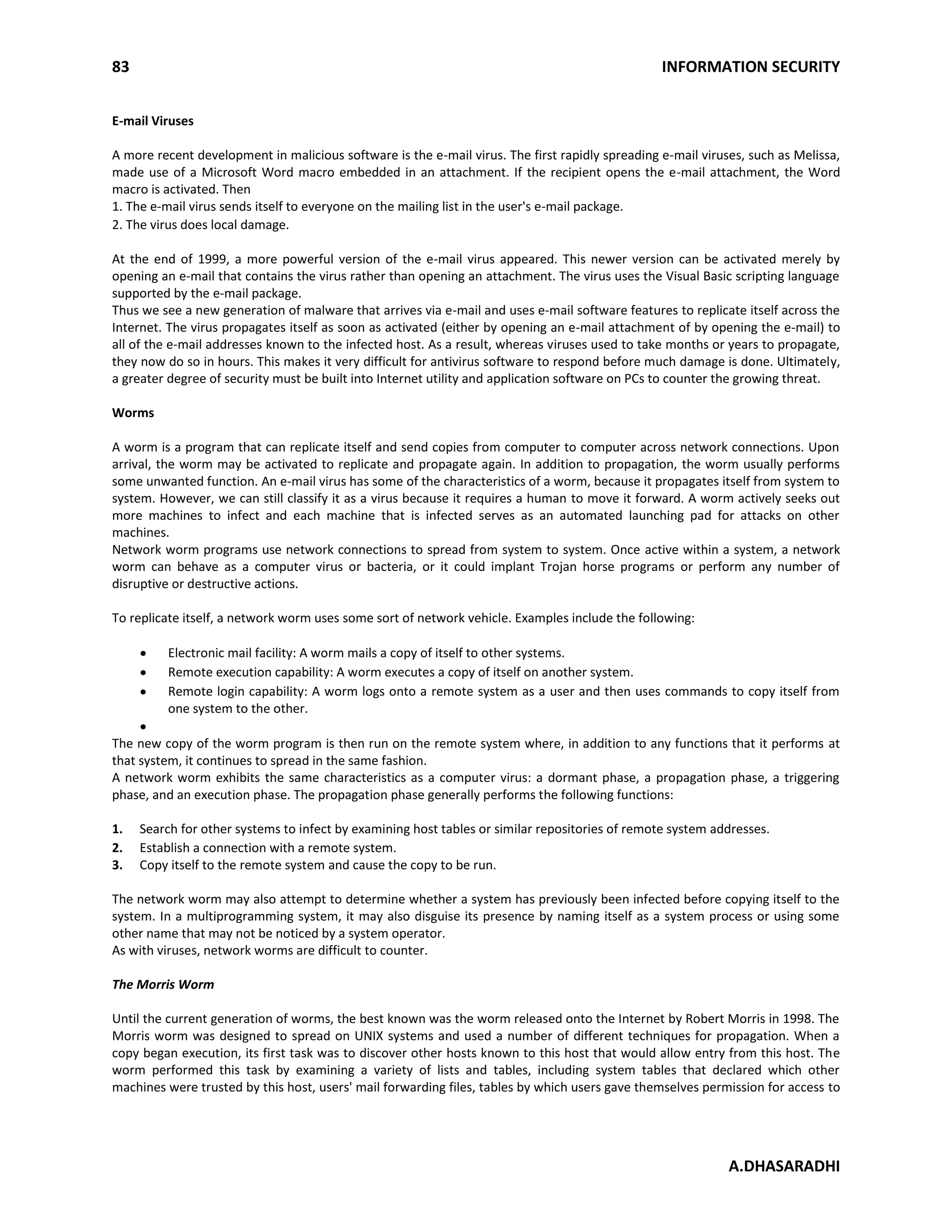 83 INFORMATION SECURITY
A.DHASARADHI
E-mail Viruses
A more recent development in malicious software is the e-mail virus. The first rapidly spreading e-mail viruses, such as Melissa,
made use of a Microsoft Word macro embedded in an attachment. If the recipient opens the e-mail attachment, the Word
macro is activated. Then
1. The e-mail virus sends itself to everyone on the mailing list in the user's e-mail package.
2. The virus does local damage.
At the end of 1999, a more powerful version of the e-mail virus appeared. This newer version can be activated merely by
opening an e-mail that contains the virus rather than opening an attachment. The virus uses the Visual Basic scripting language
supported by the e-mail package.
Thus we see a new generation of malware that arrives via e-mail and uses e-mail software features to replicate itself across the
Internet. The virus propagates itself as soon as activated (either by opening an e-mail attachment of by opening the e-mail) to
all of the e-mail addresses known to the infected host. As a result, whereas viruses used to take months or years to propagate,
they now do so in hours. This makes it very difficult for antivirus software to respond before much damage is done. Ultimately,
a greater degree of security must be built into Internet utility and application software on PCs to counter the growing threat.
Worms
A worm is a program that can replicate itself and send copies from computer to computer across network connections. Upon
arrival, the worm may be activated to replicate and propagate again. In addition to propagation, the worm usually performs
some unwanted function. An e-mail virus has some of the characteristics of a worm, because it propagates itself from system to
system. However, we can still classify it as a virus because it requires a human to move it forward. A worm actively seeks out
more machines to infect and each machine that is infected serves as an automated launching pad for attacks on other
machines.
Network worm programs use network connections to spread from system to system. Once active within a system, a network
worm can behave as a computer virus or bacteria, or it could implant Trojan horse programs or perform any number of
disruptive or destructive actions.
To replicate itself, a network worm uses some sort of network vehicle. Examples include the following:
Electronic mail facility: A worm mails a copy of itself to other systems.
Remote execution capability: A worm executes a copy of itself on another system.
Remote login capability: A worm logs onto a remote system as a user and then uses commands to copy itself from
one system to the other.
The new copy of the worm program is then run on the remote system where, in addition to any functions that it performs at
that system, it continues to spread in the same fashion.
A network worm exhibits the same characteristics as a computer virus: a dormant phase, a propagation phase, a triggering
phase, and an execution phase. The propagation phase generally performs the following functions:
1. Search for other systems to infect by examining host tables or similar repositories of remote system addresses.
2. Establish a connection with a remote system.
3. Copy itself to the remote system and cause the copy to be run.
The network worm may also attempt to determine whether a system has previously been infected before copying itself to the
system. In a multiprogramming system, it may also disguise its presence by naming itself as a system process or using some
other name that may not be noticed by a system operator.
As with viruses, network worms are difficult to counter.
The Morris Worm
Until the current generation of worms, the best known was the worm released onto the Internet by Robert Morris in 1998. The
Morris worm was designed to spread on UNIX systems and used a number of different techniques for propagation. When a
copy began execution, its first task was to discover other hosts known to this host that would allow entry from this host. The
worm performed this task by examining a variety of lists and tables, including system tables that declared which other
machines were trusted by this host, users' mail forwarding files, tables by which users gave themselves permission for access to
 
