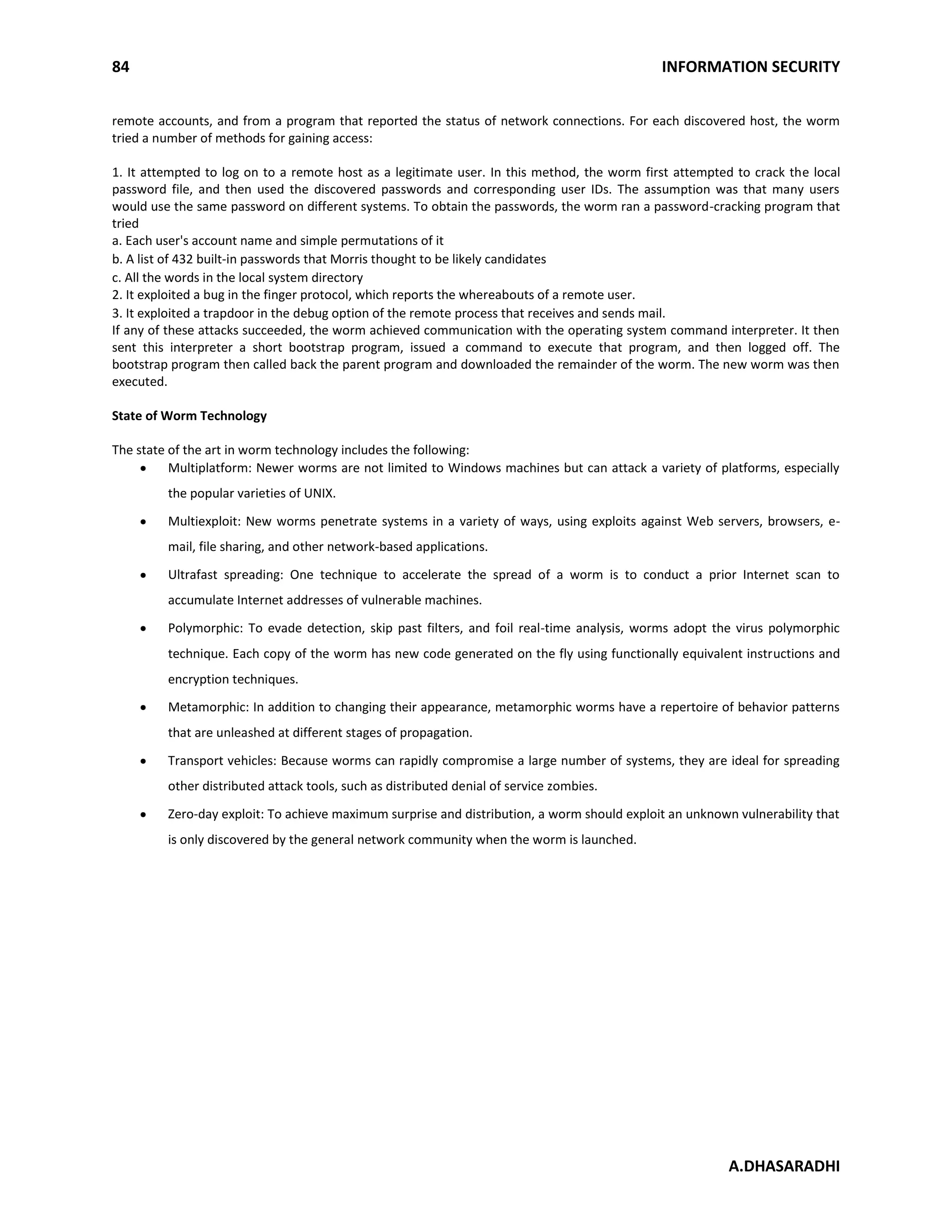 84 INFORMATION SECURITY
A.DHASARADHI
remote accounts, and from a program that reported the status of network connections. For each discovered host, the worm
tried a number of methods for gaining access:
1. It attempted to log on to a remote host as a legitimate user. In this method, the worm first attempted to crack the local
password file, and then used the discovered passwords and corresponding user IDs. The assumption was that many users
would use the same password on different systems. To obtain the passwords, the worm ran a password-cracking program that
tried
a. Each user's account name and simple permutations of it
b. A list of 432 built-in passwords that Morris thought to be likely candidates
c. All the words in the local system directory
2. It exploited a bug in the finger protocol, which reports the whereabouts of a remote user.
3. It exploited a trapdoor in the debug option of the remote process that receives and sends mail.
If any of these attacks succeeded, the worm achieved communication with the operating system command interpreter. It then
sent this interpreter a short bootstrap program, issued a command to execute that program, and then logged off. The
bootstrap program then called back the parent program and downloaded the remainder of the worm. The new worm was then
executed.
State of Worm Technology
The state of the art in worm technology includes the following:
Multiplatform: Newer worms are not limited to Windows machines but can attack a variety of platforms, especially
the popular varieties of UNIX.
Multiexploit: New worms penetrate systems in a variety of ways, using exploits against Web servers, browsers, e-
mail, file sharing, and other network-based applications.
Ultrafast spreading: One technique to accelerate the spread of a worm is to conduct a prior Internet scan to
accumulate Internet addresses of vulnerable machines.
Polymorphic: To evade detection, skip past filters, and foil real-time analysis, worms adopt the virus polymorphic
technique. Each copy of the worm has new code generated on the fly using functionally equivalent instructions and
encryption techniques.
Metamorphic: In addition to changing their appearance, metamorphic worms have a repertoire of behavior patterns
that are unleashed at different stages of propagation.
Transport vehicles: Because worms can rapidly compromise a large number of systems, they are ideal for spreading
other distributed attack tools, such as distributed denial of service zombies.
Zero-day exploit: To achieve maximum surprise and distribution, a worm should exploit an unknown vulnerability that
is only discovered by the general network community when the worm is launched.
 