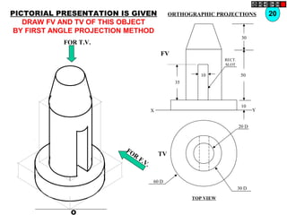 O
20 D
30 D
60 D
TV
10
30
50
10
35
FV
X Y
RECT.
SLOT
FOR T.V.
FOR
F.V.
PICTORIAL PRESENTATION IS GIVEN
DRAW FV AND TV OF THIS OBJECT
BY FIRST ANGLE PROJECTION METHOD
20ORTHOGRAPHIC PROJECTIONS
TOP VIEW
 