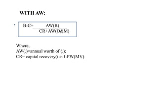 WITH AW:
B-C= AW(B)
CR+AW(O&M)
Where,
AW(.)=annual worth of (.);
CR= capital recovery(i.e. I-PW(MV)
 