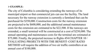 EXAMPLE:
The city of Columbia is considering extending the runways of its
municipal airport so that commercial jets can use the facility. The land
necessary for the runway extension is currently a farmland that can be
purchased for $350,000. Construction costs for the runway extension
are projected to be $600,000, and the additional annual maintenance
costs for the extension are estimated to be $22,500. If the runways are
extended, a small terminal will be constructed at a cost of $250,000. The
annual operating and maintenance costs for the terminal are estimated at
$75,000. Finally, the projected increase in flights 454 CHAPTER 10 /
EVALUATING PROJECTS WITH THE BENEFIT–COST RATIO
METHOD will require the addition of two air traffic controllers at an
annual cost of $100,000.
 