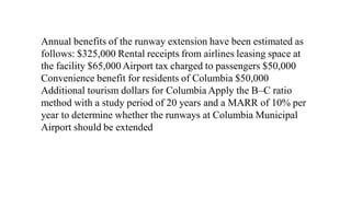 Annual benefits of the runway extension have been estimated as
follows: $325,000 Rental receipts from airlines leasing space at
the facility $65,000 Airport tax charged to passengers $50,000
Convenience benefit for residents of Columbia $50,000
Additional tourism dollars for Columbia Apply the B–C ratio
method with a study period of 20 years and a MARR of 10% per
year to determine whether the runways at Columbia Municipal
Airport should be extended
 