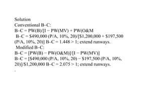 Solution
Conventional B–C:
B–C = PW(B)/[I − PW(MV) + PW(O&M
B–C = $490,000 (P/A, 10%, 20)/[$1,200,000 + $197,500
(P/A, 10%, 20)] B–C = 1.448 > 1; extend runways.
Modified B–C:
B–C = [PW(B) − PW(O&M)]/[I − PW(MV)]
B–C = [$490,000 (P/A, 10%, 20) − $197,500 (P/A, 10%,
20)]/$1,200,000 B–C = 2.075 > 1; extend runways.
.
 