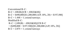 Conventional B–C:
B–C = AW(B)/[CR + AW(O&M)]
B–C = $490,000/[$1,200,000 (A/P, 10%, 20) + $197,500]
B–C = 1.448 > 1; extend runways.
Modified B–C:
B–C = [AW(B) − AW(O&M)]/CR B–C
= [$490,000 − $197,500]/[$1,200,000 (A/P, 10%, 20)]
B–C = 2.075 > 1; extend runways
 