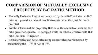 COMPARISION OF MUTUALLY EXCLUSIVE
PROJECTS BY B-C RATIO METHOD
● Mutually Exclusive Project are compared by Benefit-Cost Ratio i.e, B-C
ratio as it provides a ratio of benefits to costs rather than just the profit
potential.
● For the selection of the project by B-C ratio, the alternative with the B-C
ratio greater or equal to 1 is accepted while the other alternative with B-C
ratio less than 1 is rejected .
● Best alternative can be selected using an equivalent.worth method by
maximizing the PW or Aw or FW.
 
