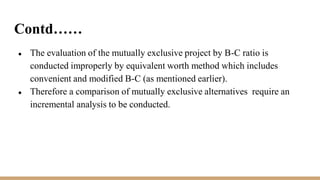 Contd……
● The evaluation of the mutually exclusive project by B-C ratio is
conducted improperly by equivalent worth method which includes
convenient and modified B-C (as mentioned earlier).
● Therefore a comparison of mutually exclusive alternatives require an
incremental analysis to be conducted.
 