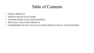 Table of Contents
• PUBLIC PROJECTS
• DIFFICTLTIES IN EVALUATING
• INTRODUCTION TO B-C RATIO METHOD
• MUTUALLY EXCLUSIVE PROJECTS
• COMPARISION OF MUTUALLY EXCLUSIVE PROJECTS BY B-C RATIO METHOD
 