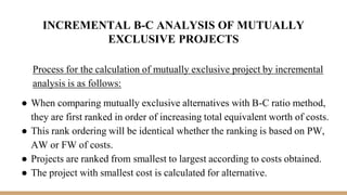 INCREMENTAL B-C ANALYSIS OF MUTUALLY
EXCLUSIVE PROJECTS
Process for the calculation of mutually exclusive project by incremental
analysis is as follows:
● When comparing mutually exclusive alternatives with B-C ratio method,
they are first ranked in order of increasing total equivalent worth of costs.
● This rank ordering will be identical whether the ranking is based on PW,
AW or FW of costs.
● Projects are ranked from smallest to largest according to costs obtained.
● The project with smallest cost is calculated for alternative.
 