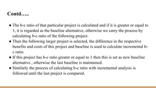 Contd…..
● The b-c ratio of that particular project is calculated and if it is greater or equal to
1, it is regarded as the baseline alternative, otherwise we carry the process by
calculating b-c ratio of the following project.
● Then the following larger project is selected, the difference in the respective
benefits and costs of this project and baseline is used to calculate incremental b-
c ratio.
● If this project has b-c ratio greater or equal to 1 then this is set as new baseline
alternative , otherwise the last baseline is maintained.
● Similarly the process of calculating b-c ratio with incremental analysis is
followed until the last project is compared.
 