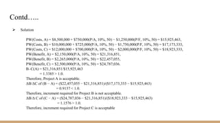 Contd…..
 Solution
PW(Costs, A) = $8,500,000 + $750,000(P/A, 10%, 50) − $1,250,000(P/F, 10%, 50) = $15,925,463,
PW(Costs, B) = $10,000,000 + $725,000(P/A, 10%, 50) − $1,750,000(P/F, 10%, 50) = $17,173,333,
PW(Costs, C) = $12,000,000 + $700,000(P/A, 10%, 50) − $2,000,000(P/F, 10%, 50) = $18,923,333,
PW(Benefit, A) = $2,150,000(P/A, 10%, 50) = $21,316,851,
PW(Benefit, B) = $2,265,000(P/A, 10%, 50) = $22,457,055,
PW(Benefit, C) = $2,500,000(P/A, 10%, 50) = $24,787,036.
B–C(A) = $21,316,851/$15,925,463
= 1.3385 > 1.0.
Therefore, Project A is acceptable.
ΔB/ΔC of (B − A) = ($22,457,055 − $21,316,851)/($17,173,333 − $15,925,463)
= 0.9137 < 1.0.
Therefore, increment required for Project B is not acceptable.
ΔB/Δ C of (C − A) = ($24,787,036 − $21,316,851)/($18,923,333 − $15,925,463)
= 1.1576 > 1.0.
Therefore, increment required for Project C is acceptable
 