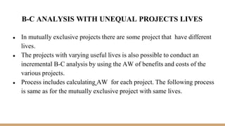 B-C ANALYSIS WITH UNEQUAL PROJECTS LIVES
● In mutually exclusive projects there are some project that have different
lives.
● The projects with varying useful lives is also possible to conduct an
incremental B-C analysis by using the AW of benefits and costs of the
various projects.
● Process includes calculating AW for each project. The following process
is same as for the mutually exclusive project with same lives.
 