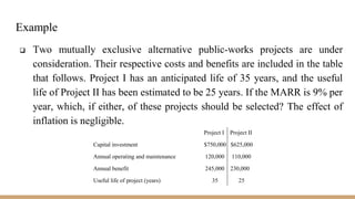 Example
 Two mutually exclusive alternative public-works projects are under
consideration. Their respective costs and benefits are included in the table
that follows. Project I has an anticipated life of 35 years, and the useful
life of Project II has been estimated to be 25 years. If the MARR is 9% per
year, which, if either, of these projects should be selected? The effect of
inflation is negligible.
Project I Project II
Capital investment $750,000 $625,000
Annual operating and maintenance 120,000 110,000
Annual benefit 245,000 230,000
Useful life of project (years) 35 25
 
