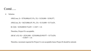 Contd…..
 Solution
AW(Costs, I) = $750,000(A/P, 9%, 35) + $120,000 = $190,977,
AW(Costs, II) = $625,000(A/P, 9%, 25) + $110,000 = $173,629,
B–C(II) = $230,000/$173,629 = 1.3247 > 1.0.
Therefore, Project II is acceptable.
ΔB/ΔC of (I–II) = ($245,000 − $230,000)/($190,977 − $173,629)
= 0.8647 < 1.0.
Therefore, increment required for Project I is not acceptable hence Project II should be selected.
 