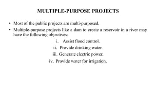 MULTIPLE-PURPOSE PROJECTS
• Most of the public projects are multi-purposed.
• Multiple-purpose projects like a dam to create a reservoir in a river may
have the following objectives:
i. Assist flood control.
ii. Provide drinking water.
iii. Generate electric power.
iv. Provide water for irrigation.
 