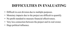 DIFFICULTIES IN EVALUATING
• Difficult in cost division due to multiple purposes.
• Monetary impacts due to the project are difficult to quantify.
• No profit standard to measure financial effectiveness.
• Very less connection between the project and its real owner.
• Huge political influence.
 