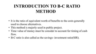 INTRODUCTION TO B-C RATIO
METHOD
• It is the ratio of equivalent worth of benefits to the costs generally
used to choose alternatives.
• This method is majorly used in public project.
• Time value of money must be consider to account for timing of cash
flow.
• B-C ratio is also called as the savings- investment ratio(SIR).
 