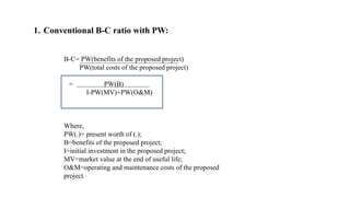 1. Conventional B-C ratio with PW:
B-C= PW(benefits of the proposed project)
PW(total costs of the proposed project)
= PW(B)
I-PW(MV)+PW(O&M)
Where,
PW(.)= present worth of (.);
B=benefits of the proposed project;
I=initial investment in the proposed project;
MV=market value at the end of useful life;
O&M=operating and maintenance costs of the proposed
project
 