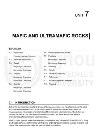 UNIT 7
MAFIC AND ULTRAMAFIC ROCKS
Structure_____________________________________________
7.1 Introduction
Expected Learning Outcomes
7.2 What are Mafic Rocks?
7.3 Basalt
Megascopic Characters
Microscopic Characters
7.4 Gabbro
Megascopic Characters
Microscopic Characters
7.5 Dolerite
Megascopic Characters
Microscopic Characters
7.6 What are Ultramafic Rocks?
7.7 Peridotite
Megascopic Characters
Microscopic Characters
7.8 Summary
7.9 Activity
7.10 Terminal Questions
7.11 References
7.12 Further/Suggested Readings
7.13 Answers
7.1 INTRODUCTION
Out of the four major compositional groups of the igneous rocks, you have learnt about the felsic
and intermediate igneous rocks in the previous Unit 6. In this unit, you will learn about the
megascopic and microscopic characteristics of the mafic and ultramafic rocks. But, before we
discuss the microscopic description of these important rocks, let us recapitulate general
characteristics of the mafic and ultramafic rocks.
Mafic or basic igneous rocks have low silica contents that vary between 45% and 52% SiO2. They
are typically composed of minerals with high iron and magnesium contents such as pyroxene and
olivine. The most common rocks are gabbro, basalt and dolerite.
 