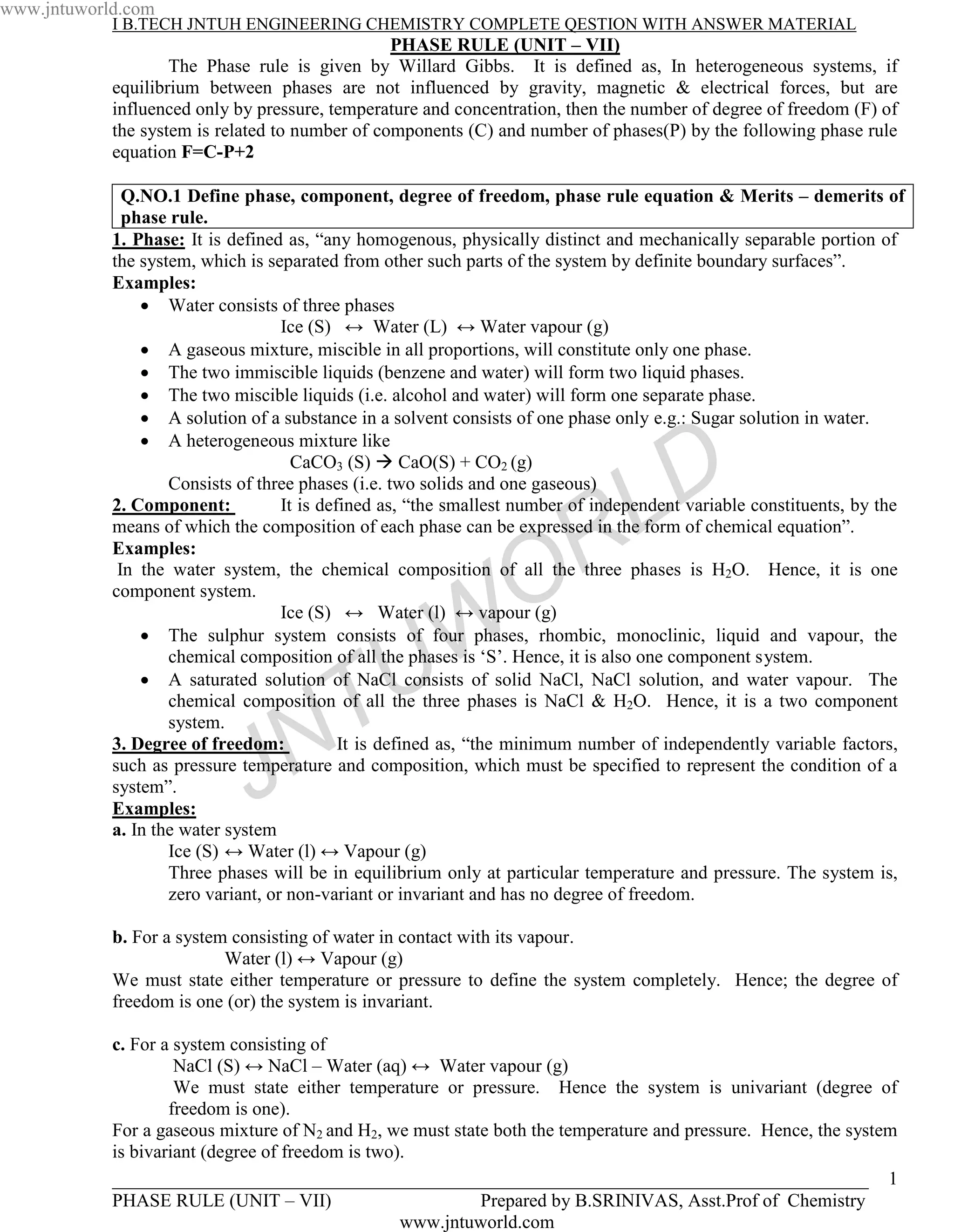 www.jntuworld.com
            I B.TECH JNTUH ENGINEERING CHEMISTRY COMPLETE QESTION WITH ANSWER MATERIAL
                                                 PHASE RULE (UNIT – VII)
                    The Phase rule is given by Willard Gibbs. It is defined as, In heterogeneous systems, if
            equilibrium between phases are not influenced by gravity, magnetic & electrical forces, but are
            influenced only by pressure, temperature and concentration, then the number of degree of freedom (F) of
            the system is related to number of components (C) and number of phases(P) by the following phase rule
            equation F=C-P+2

              Q.NO.1 Define phase, component, degree of freedom, phase rule equation & Merits – demerits of
              phase rule.
            1. Phase: It is defined as, “any homogenous, physically distinct and mechanically separable portion of
            the system, which is separated from other such parts of the system by definite boundary surfaces”.
            Examples:
                    Water consists of three phases
                                    Ice (S) ↔ Water (L) ↔ Water vapour (g)
                    A gaseous mixture, miscible in all proportions, will constitute only one phase.
                    The two immiscible liquids (benzene and water) will form two liquid phases.
                    The two miscible liquids (i.e. alcohol and water) will form one separate phase.
                    A solution of a substance in a solvent consists of one phase only e.g.: Sugar solution in water.
                    A heterogeneous mixture like
                                      CaCO3 (S) CaO(S) + CO2 (g)
                    Consists of three phases (i.e. two solids and one gaseous)
            2. Component:
                                                                                  L D
                                    It is defined as, “the smallest number of independent variable constituents, by the




                                                                  O R
            means of which the composition of each phase can be expressed in the form of chemical equation”.
            Examples:
             In the water system, the chemical composition of all the three phases is H2O. Hence, it is one
            component system.


                                                   W
                                    Ice (S) ↔ Water (l) ↔ vapour (g)
                    The sulphur system consists of four phases, rhombic, monoclinic, liquid and vapour, the




                                     T           U
                    chemical composition of all the phases is ‘S’. Hence, it is also one component system.
                    A saturated solution of NaCl consists of solid NaCl, NaCl solution, and water vapour. The
                    chemical composition of all the three phases is NaCl & H2O. Hence, it is a two component


                                   N
                    system.
            3. Degree of freedom:            It is defined as, “the minimum number of independently variable factors,

            system”.
            Examples:         J
            such as pressure temperature and composition, which must be specified to represent the condition of a


            a. In the water system
                    Ice (S) ↔ Water (l) ↔ Vapour (g)
                    Three phases will be in equilibrium only at particular temperature and pressure. The system is,
                    zero variant, or non-variant or invariant and has no degree of freedom.

            b. For a system consisting of water in contact with its vapour.
                           Water (l) ↔ Vapour (g)
            We must state either temperature or pressure to define the system completely. Hence; the degree of
            freedom is one (or) the system is invariant.

            c. For a system consisting of
                     NaCl (S) ↔ NaCl – Water (aq) ↔ Water vapour (g)
                     We must state either temperature or pressure. Hence the system is univariant (degree of
                    freedom is one).
            For a gaseous mixture of N2 and H2, we must state both the temperature and pressure. Hence, the system
            is bivariant (degree of freedom is two).
            _________________________________________________________________________________ 1
            PHASE RULE (UNIT – VII)                         Prepared by B.SRINIVAS, Asst.Prof of Chemistry
                                                   www.jntuworld.com
 