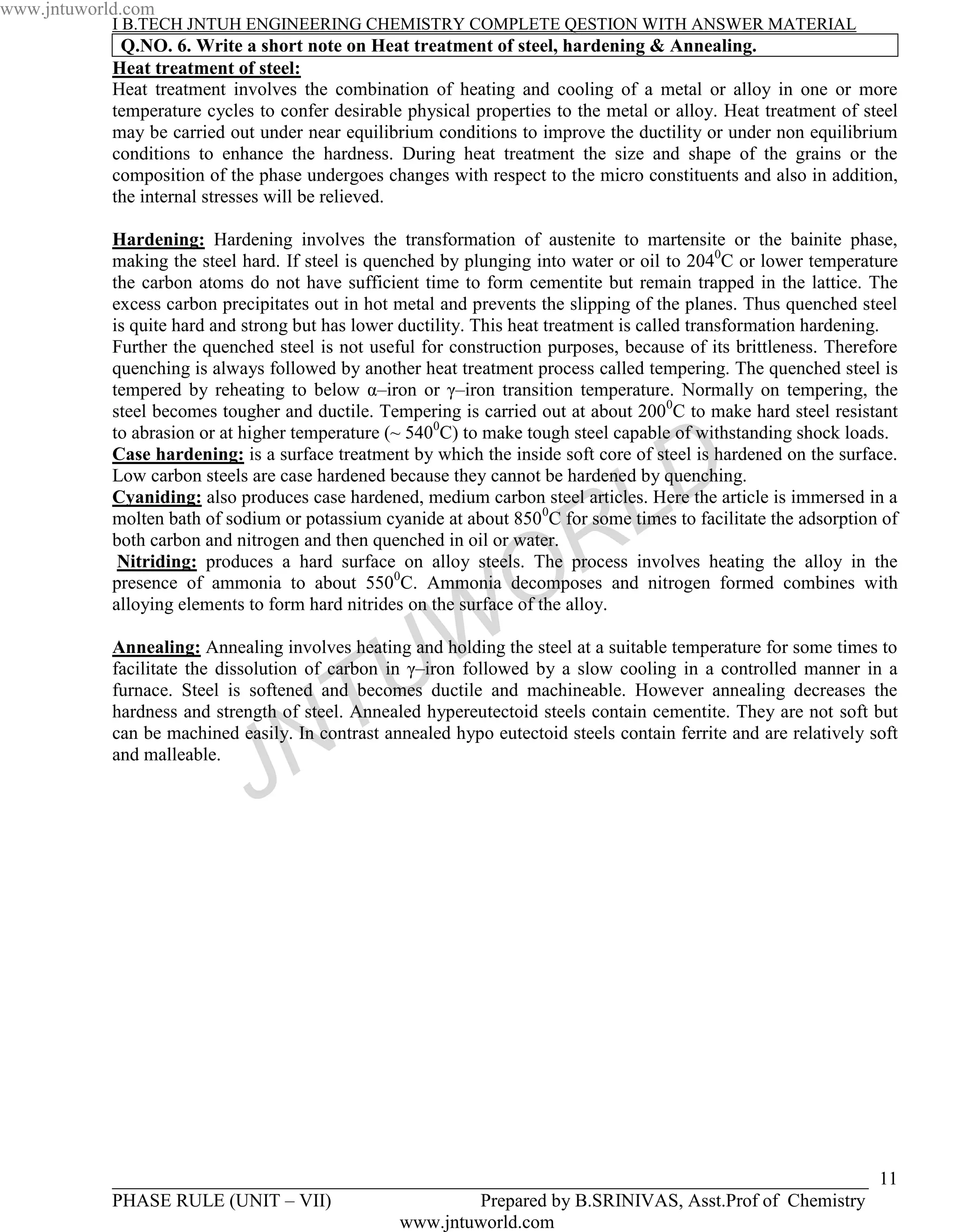 www.jntuworld.com
            I B.TECH JNTUH ENGINEERING CHEMISTRY COMPLETE QESTION WITH ANSWER MATERIAL
             Q.NO. 6. Write a short note on Heat treatment of steel, hardening & Annealing.
            Heat treatment of steel:
            Heat treatment involves the combination of heating and cooling of a metal or alloy in one or more
            temperature cycles to confer desirable physical properties to the metal or alloy. Heat treatment of steel
            may be carried out under near equilibrium conditions to improve the ductility or under non equilibrium
            conditions to enhance the hardness. During heat treatment the size and shape of the grains or the
            composition of the phase undergoes changes with respect to the micro constituents and also in addition,
            the internal stresses will be relieved.

            Hardening: Hardening involves the transformation of austenite to martensite or the bainite phase,
            making the steel hard. If steel is quenched by plunging into water or oil to 2040C or lower temperature
            the carbon atoms do not have sufficient time to form cementite but remain trapped in the lattice. The
            excess carbon precipitates out in hot metal and prevents the slipping of the planes. Thus quenched steel
            is quite hard and strong but has lower ductility. This heat treatment is called transformation hardening.
            Further the quenched steel is not useful for construction purposes, because of its brittleness. Therefore
            quenching is always followed by another heat treatment process called tempering. The quenched steel is
            tempered by reheating to below α–iron or γ–iron transition temperature. Normally on tempering, the
            steel becomes tougher and ductile. Tempering is carried out at about 2000C to make hard steel resistant
            to abrasion or at higher temperature (~ 5400C) to make tough steel capable of withstanding shock loads.


                                                                                    D
            Case hardening: is a surface treatment by which the inside soft core of steel is hardened on the surface.
            Low carbon steels are case hardened because they cannot be hardened by quenching.

                                                                                  L
            Cyaniding: also produces case hardened, medium carbon steel articles. Here the article is immersed in a
            molten bath of sodium or potassium cyanide at about 850 0C for some times to facilitate the adsorption of

                                                                    R
            both carbon and nitrogen and then quenched in oil or water.


                                                                  O
             Nitriding: produces a hard surface on alloy steels. The process involves heating the alloy in the
            presence of ammonia to about 5500C. Ammonia decomposes and nitrogen formed combines with
            alloying elements to form hard nitrides on the surface of the alloy.




                                                 U W
            Annealing: Annealing involves heating and holding the steel at a suitable temperature for some times to
            facilitate the dissolution of carbon in γ–iron followed by a slow cooling in a controlled manner in a


                                     T
            furnace. Steel is softened and becomes ductile and machineable. However annealing decreases the
            hardness and strength of steel. Annealed hypereutectoid steels contain cementite. They are not soft but


                                   N
            can be machined easily. In contrast annealed hypo eutectoid steels contain ferrite and are relatively soft
            and malleable.

                              J



            _________________________________________________________________________________ 11
            PHASE RULE (UNIT – VII)                Prepared by B.SRINIVAS, Asst.Prof of Chemistry
                                           www.jntuworld.com
 