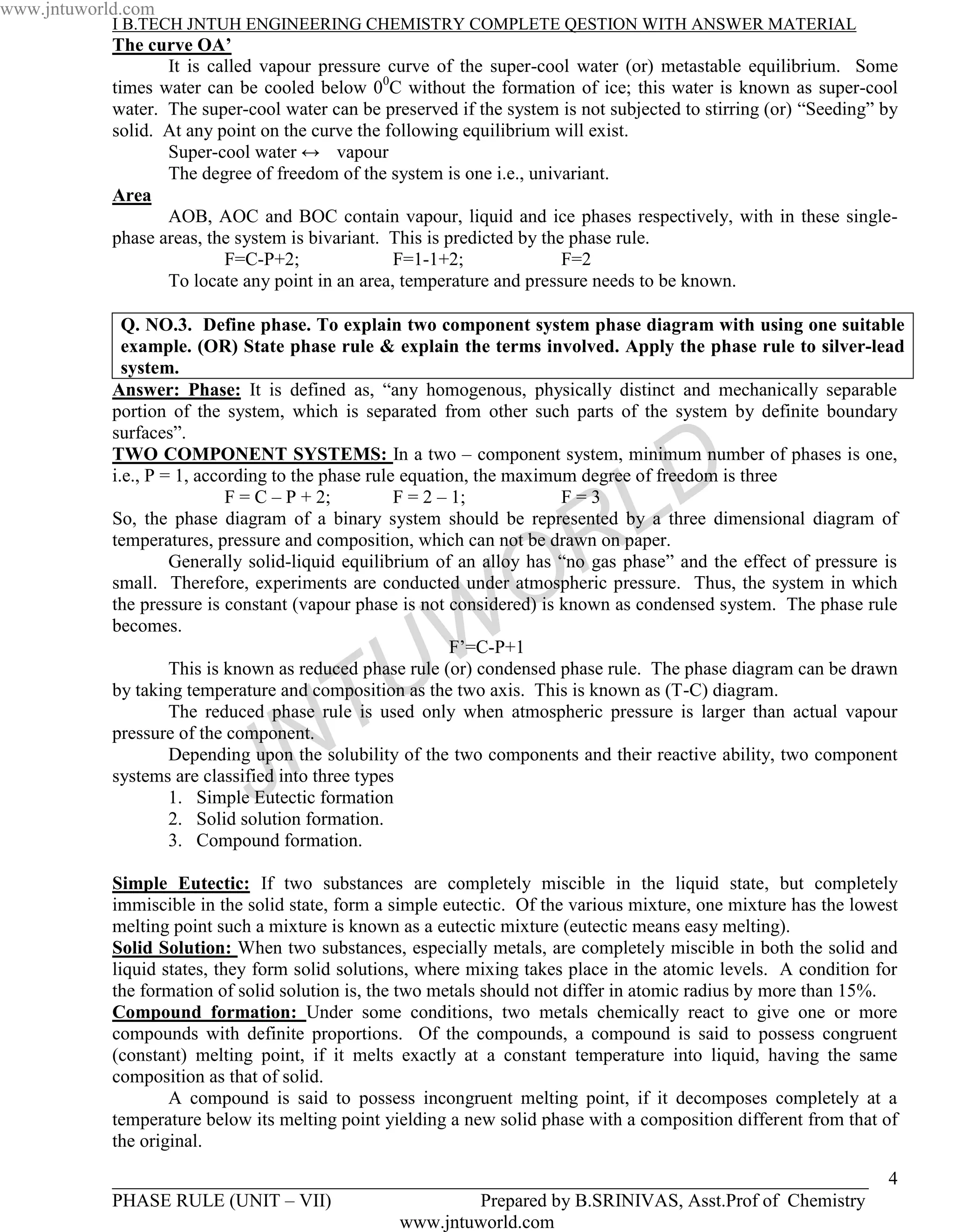 www.jntuworld.com
            I B.TECH JNTUH ENGINEERING CHEMISTRY COMPLETE QESTION WITH ANSWER MATERIAL
            The curve OA’
                   It is called vapour pressure curve of the super-cool water (or) metastable equilibrium. Some
            times water can be cooled below 00C without the formation of ice; this water is known as super-cool
            water. The super-cool water can be preserved if the system is not subjected to stirring (or) “Seeding” by
            solid. At any point on the curve the following equilibrium will exist.
                   Super-cool water ↔ vapour
                   The degree of freedom of the system is one i.e., univariant.
            Area
                   AOB, AOC and BOC contain vapour, liquid and ice phases respectively, with in these single-
            phase areas, the system is bivariant. This is predicted by the phase rule.
                           F=C-P+2;               F=1-1+2;                F=2
                   To locate any point in an area, temperature and pressure needs to be known.

              Q. NO.3. Define phase. To explain two component system phase diagram with using one suitable
              example. (OR) State phase rule & explain the terms involved. Apply the phase rule to silver-lead
              system.
            Answer: Phase: It is defined as, “any homogenous, physically distinct and mechanically separable
            portion of the system, which is separated from other such parts of the system by definite boundary
            surfaces”.


                                                                                   D
            TWO COMPONENT SYSTEMS: In a two – component system, minimum number of phases is one,
            i.e., P = 1, according to the phase rule equation, the maximum degree of freedom is three
                             F = C – P + 2;         F = 2 – 1;


                                                                    R
                                                                         F=3
                                                                                 L
            So, the phase diagram of a binary system should be represented by a three dimensional diagram of
            temperatures, pressure and composition, which can not be drawn on paper.


                                                                  O
                     Generally solid-liquid equilibrium of an alloy has “no gas phase” and the effect of pressure is
            small. Therefore, experiments are conducted under atmospheric pressure. Thus, the system in which
            the pressure is constant (vapour phase is not considered) is known as condensed system. The phase rule
            becomes.



                                                 U W        F’=C-P+1
                     This is known as reduced phase rule (or) condensed phase rule. The phase diagram can be drawn


                                     T
            by taking temperature and composition as the two axis. This is known as (T-C) diagram.
                     The reduced phase rule is used only when atmospheric pressure is larger than actual vapour


                                   N
            pressure of the component.


                              J
                     Depending upon the solubility of the two components and their reactive ability, two component
            systems are classified into three types
                     1. Simple Eutectic formation
                     2. Solid solution formation.
                     3. Compound formation.

            Simple Eutectic: If two substances are completely miscible in the liquid state, but completely
            immiscible in the solid state, form a simple eutectic. Of the various mixture, one mixture has the lowest
            melting point such a mixture is known as a eutectic mixture (eutectic means easy melting).
            Solid Solution: When two substances, especially metals, are completely miscible in both the solid and
            liquid states, they form solid solutions, where mixing takes place in the atomic levels. A condition for
            the formation of solid solution is, the two metals should not differ in atomic radius by more than 15%.
            Compound formation: Under some conditions, two metals chemically react to give one or more
            compounds with definite proportions. Of the compounds, a compound is said to possess congruent
            (constant) melting point, if it melts exactly at a constant temperature into liquid, having the same
            composition as that of solid.
                    A compound is said to possess incongruent melting point, if it decomposes completely at a
            temperature below its melting point yielding a new solid phase with a composition different from that of
            the original.

            _________________________________________________________________________________                      4
            PHASE RULE (UNIT – VII)                Prepared by B.SRINIVAS, Asst.Prof of Chemistry
                                           www.jntuworld.com
 