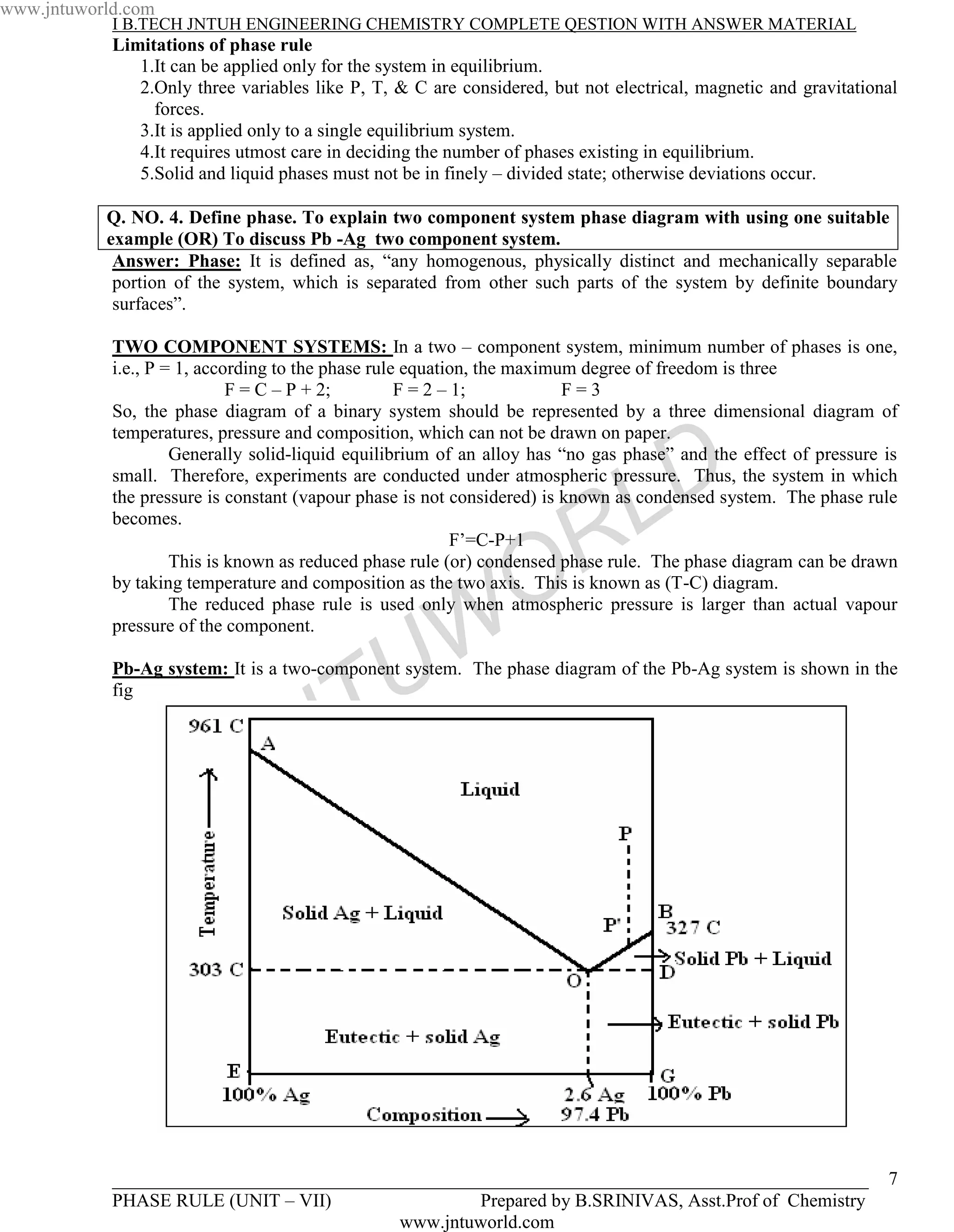 www.jntuworld.com
            I B.TECH JNTUH ENGINEERING CHEMISTRY COMPLETE QESTION WITH ANSWER MATERIAL
            Limitations of phase rule
               1.It can be applied only for the system in equilibrium.
               2.Only three variables like P, T, & C are considered, but not electrical, magnetic and gravitational
                 forces.
               3.It is applied only to a single equilibrium system.
               4.It requires utmost care in deciding the number of phases existing in equilibrium.
               5.Solid and liquid phases must not be in finely – divided state; otherwise deviations occur.

           Q. NO. 4. Define phase. To explain two component system phase diagram with using one suitable
           example (OR) To discuss Pb -Ag two component system.
            Answer: Phase: It is defined as, “any homogenous, physically distinct and mechanically separable
            portion of the system, which is separated from other such parts of the system by definite boundary
            surfaces”.

            TWO COMPONENT SYSTEMS: In a two – component system, minimum number of phases is one,
            i.e., P = 1, according to the phase rule equation, the maximum degree of freedom is three
                             F = C – P + 2;         F = 2 – 1;           F=3
            So, the phase diagram of a binary system should be represented by a three dimensional diagram of
            temperatures, pressure and composition, which can not be drawn on paper.


                                                                                   D
                     Generally solid-liquid equilibrium of an alloy has “no gas phase” and the effect of pressure is
            small. Therefore, experiments are conducted under atmospheric pressure. Thus, the system in which

            becomes.

                                                                   R
                                                            F’=C-P+1             L
            the pressure is constant (vapour phase is not considered) is known as condensed system. The phase rule




                                                                 O
                     This is known as reduced phase rule (or) condensed phase rule. The phase diagram can be drawn
            by taking temperature and composition as the two axis. This is known as (T-C) diagram.
                     The reduced phase rule is used only when atmospheric pressure is larger than actual vapour
            pressure of the component.



                                                 U W
            Pb-Ag system: It is a two-component system. The phase diagram of the Pb-Ag system is shown in the
            fig



                                   N T
                              J



            _________________________________________________________________________________                     7
            PHASE RULE (UNIT – VII)                Prepared by B.SRINIVAS, Asst.Prof of Chemistry
                                           www.jntuworld.com
 