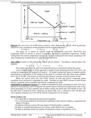 www.jntuworld.com
            I B.TECH JNTUH ENGINEERING CHEMISTRY COMPLETE QESTION WITH ANSWER MATERIAL




                                                                                  L D
            Point O: The two curves AO & BO meet at point O, where three phases solid pb, solid Ag and their
            solution co-exist, according to condensed phase rule the system is invariant.


                                                                    R
                           F’=C-P+1;              F’=2-1+1;              F’=2
                    The point ‘O’ is known as eutectic point, its composition (Ag=2.6%; Pb=97.4%) and
            temperature (3030C) is known as eutectic composition and eutectic temperature respectively. Further

                                                                  O
            cooling below the eutectic temperature respectively. Further cooling below the eutectic temperature will
            cause simultaneous crystallization of a mixture of lead and silver.


            equation.
                                                 U W
            Area AOB: Consists of only one phases namely pb-Ag solution. According to reduced phase rule




                                   N T
                                    F’=C-P+1;              F’=2-1+1;              F’=2
                     The system is bivarient i.e., both T & composition has to be specified to define the system.
                     Let us consider a point p, which represents a sample of lead containing less than 2.6% silver. On


                              J
            cooling the temperature falls gradually till point p’. On further cooling lead begins to separate and the
            concentration of Ag increase in the solution till the point O is reached, after that whole mass solidifies
            (2.6% Ag; 97.4% pb). This process is utilized in the pattinson’s process of desilverization of lead.
                     Below the eutectic point (O), area COEF consists of solid and eutectic compound, where
            crystalline silver and eutectic compounds are stable. Similarly the area ODFG consists of solid Pb and
            eutectic compound, where crystalline lead eutectic compounds are stable.
            Applications to pattinson’s process: If a sample of argentiferrous lead, containing less than 2.6% Ag is
            allowed to cool gradually, lead will separate out and the solution will become progressively richer in Ag,
            till the percentage 2.6 of Ag is reached; and on further cooling, the whole mass will solidify as such. On
            the other hand, if lead-silver allow containing Ag greater than 2.6% is allowed to cool, and then pure
            silver separates along the curve AO, till the eutectic composition at O is reached.

            Merits of phase rule
                1.It is applicable to both physical and chemical equilibria.
                2.It is a convenient method of classifying the equilibrium states interms of phases, components and
                   degree of freedom.
                3.It indicates different system with same degree of freedom behave similarly.
                4.It helps us to predict the behaviours of a system, under different sets of variables.
                5.It helps in deciding whether the number of substances remains in equilibrium or not.

            _________________________________________________________________________________                       6
            PHASE RULE (UNIT – VII)                Prepared by B.SRINIVAS, Asst.Prof of Chemistry
                                           www.jntuworld.com
 