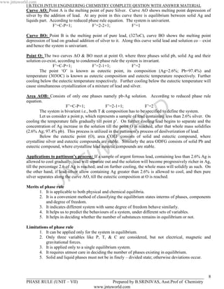 www.jntuworld.com
            I B.TECH JNTUH ENGINEERING CHEMISTRY COMPLETE QESTION WITH ANSWER MATERIAL
            Curve AO: Point A is the melting point of pure Silver. Curve AO shows melting point depression of
            silver by the addition of lead. At any point in this curve there is equilibrium between solid Ag and
            liquids part. According to reduced phase rule equation. The system is univarient.
                           F’=C-P+1;             F’=2-2+1;            F’=1

            Curve BO: Point B is the melting point of pure lead, (327oC), curve BO shows the melting point
            depression of lead on gradual addition of silver to it. Along this curve solid lead and solution co – exist
            and hence the system is univariant.

            Point O: The two curves AO & BO meet at point O, where three phases solid pb, solid Ag and their
            solution co-exist, according to condensed phase rule the system is invariant.
                           F’=C-P+1;              F’=2-1+1;              F’=2
                    The point ‘O’ is known as eutectic point, its composition (Ag=2.6%; Pb=97.4%) and
            temperature (303OC) is known as eutectic composition and eutectic temperature respectively. Further
            cooling below the eutectic temperature respectively. Further cooling below the eutectic temperature will
            cause simultaneous crystallization of a mixture of lead and silver.

            Area AOB: Consists of only one phases namely pb-Ag solution. According to reduced phase rule
            equation.


                                                                                     D
                                    F’=C-P+1;             F’=2-1+1;             F’=2
                    The system is bivarient i.e., both T & composition has to be specified to define the system.




                                                                     R             L
                    Let us consider a point p, which represents a sample of lead containing less than 2.6% silver. On
            cooling the temperature falls gradually till point p’. On further cooling lead begins to separate and the
            concentration of Ag increase in the solution till the point O is reached, after that whole mass solidifies


                                                                   O
            (2.6% Ag; 97.4% pb). This process is utilized in the pattinson’s process of desilverization of lead.
                    Below the eutectic point (O), area COEF consists of solid and eutectic compound, where
            crystalline silver and eutectic compounds are stable. Similarly the area ODFG consists of solid Pb and




                                                  U W
            eutectic compound, where crystalline lead eutectic compounds are stable.

            Applications to pattinson’s process: If a sample of argent ferrous lead, containing less than 2.6% Ag is


                                      T
            allowed to cool gradually, lead will separate out and the solution will become progressively richer in Ag,
            till the percentage 2.6 of Ag is reached; and on further cooling, the whole mass will solidify as such. On


                                    N
            the other hand, if lead-silver allow containing Ag greater than 2.6% is allowed to cool, and then pure


                              J
            silver separates along the curve AO, till the eutectic composition at O is reached.

            Merits of phase rule
                   1. It is applicable to both physical and chemical equilibria.
                   2. It is a convenient method of classifying the equilibrium states interms of phases, components
                       and degree of freedom.
                   3. It indicates different system with same degree of freedom behave similarly.
                   4. It helps us to predict the behaviours of a system, under different sets of variables.
                   5. It helps in deciding whether the number of substances remains in equilibrium or not.

            Limitations of phase rule
                  1. It can be applied only for the system in equilibrium.
                  2. Only three variables like P, T, & C are considered, but not electrical, magnetic and
                      gravitational forces.
                  3. It is applied only to a single equilibrium system.
                  4. It requires utmost care in deciding the number of phases existing in equilibrium.
                  5. Solid and liquid phases must not be in finely – divided state; otherwise deviations occur.



            _________________________________________________________________________________                        8
            PHASE RULE (UNIT – VII)                Prepared by B.SRINIVAS, Asst.Prof of Chemistry
                                           www.jntuworld.com
 